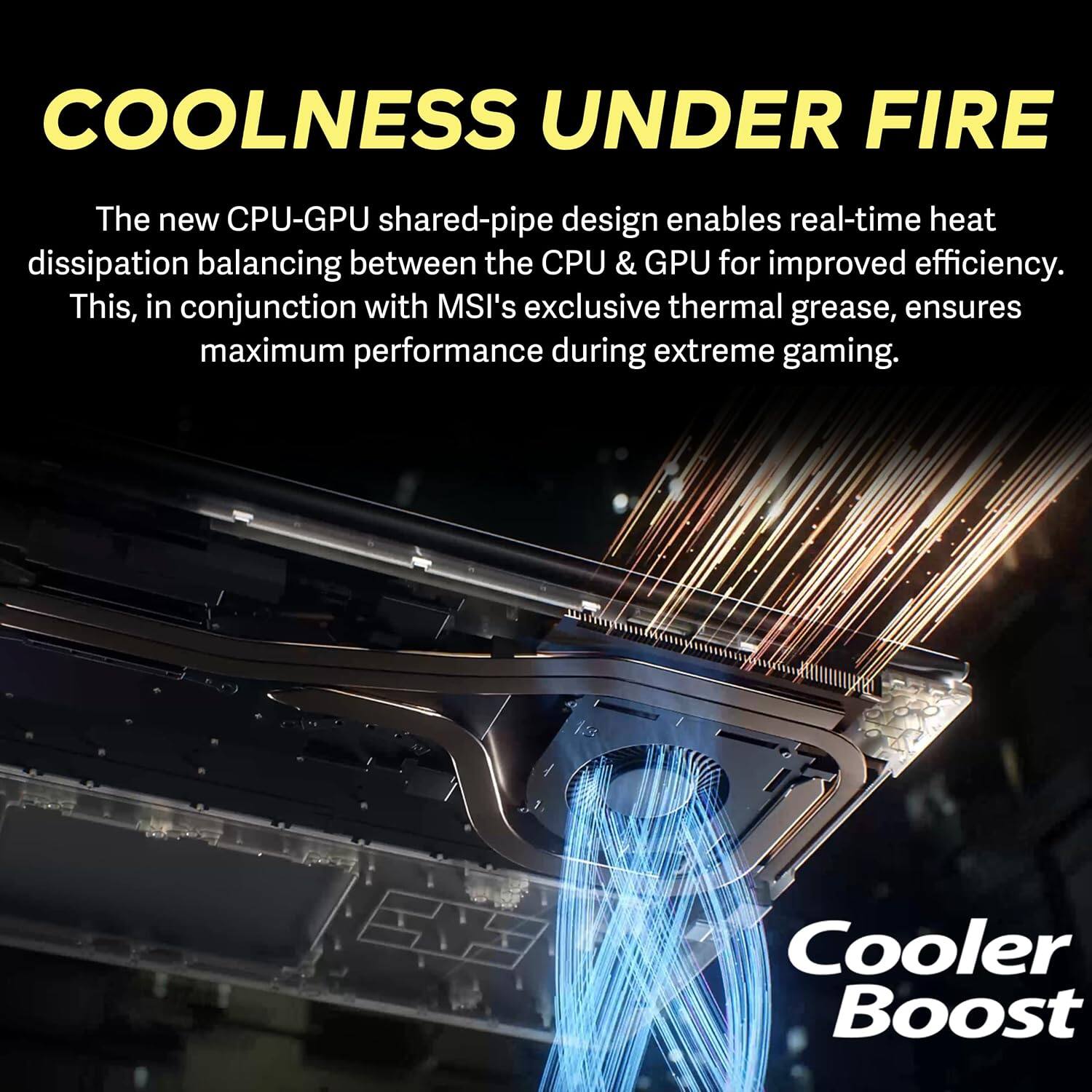 COOLNESS UNDER FIRE

The new CPU-GPU shared-pipe design enables real-time heat dissipation balancing between the CPU & GPU for improved efficiency. This, in conjunction with MSI's exclusive thermal grease, ensures maximum performance during extreme gaming.

Cooler Boost