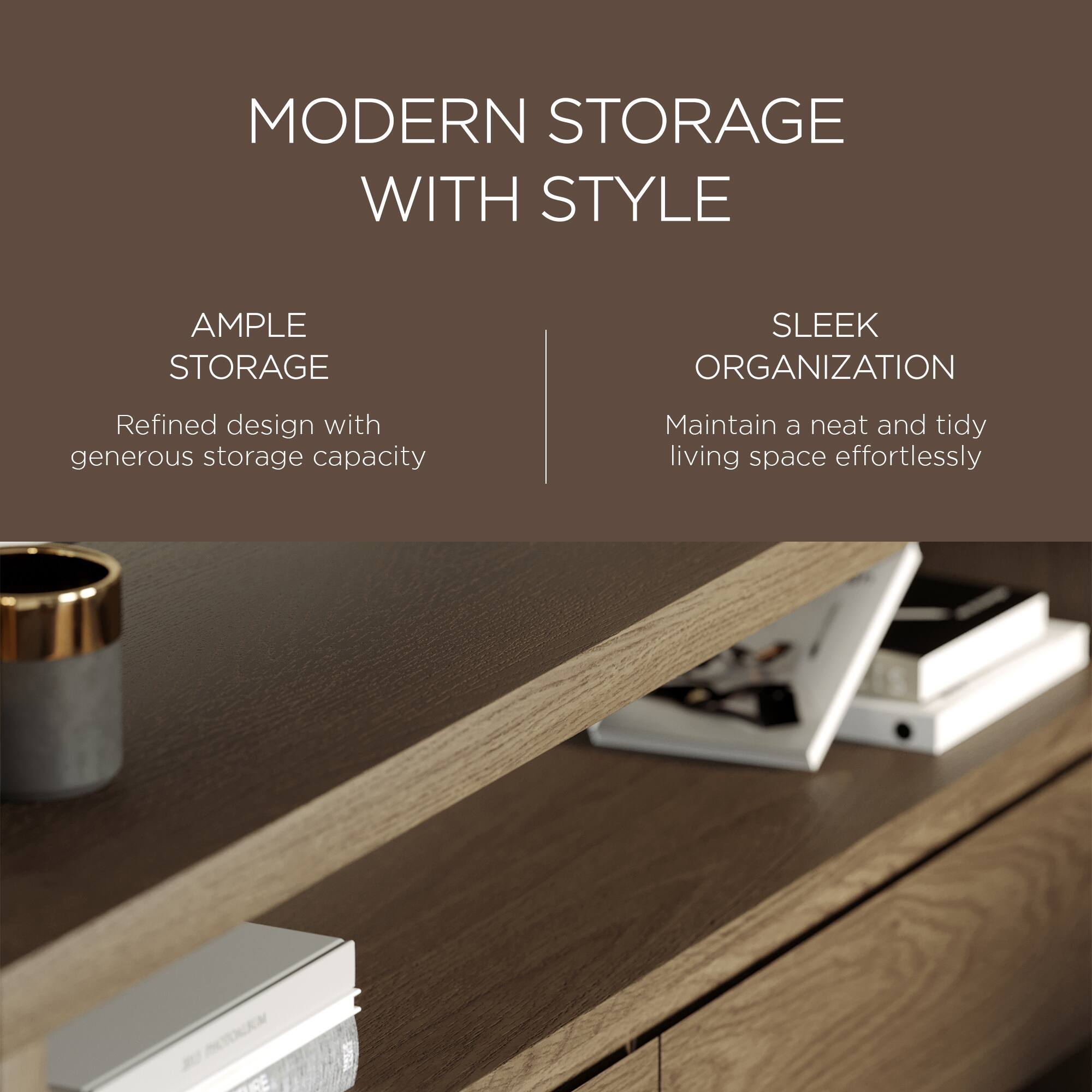 MODERN STORAGE WITH STYLE

AMPLE STORAGE  
Refined design with generous storage capacity

SLEEK ORGANIZATION  
Maintain a neat and tidy living space effortlessly