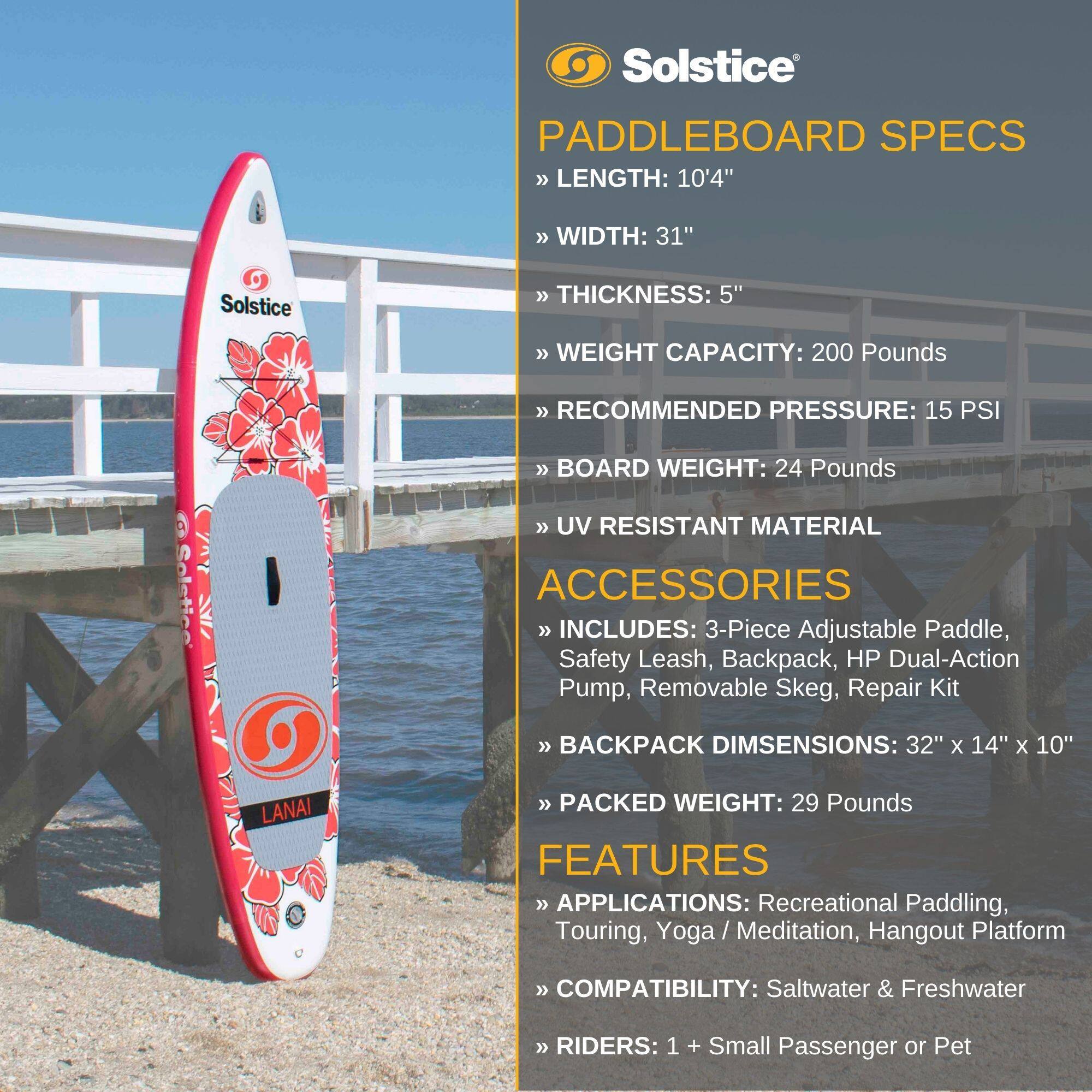 Solstice Paddleboard Specs  
- Length: 10'4"  
- Width: 31"  
- Thickness: 5"  
- Weight Capacity: 200 Pounds  
- Recommended Pressure: 15 PSI  
- Board Weight: 24 Pounds  
- UV Resistant Material  

Accessories  
- Includes: 3-Piece Adjustable Paddle, Safety Leash, Backpack, HP Dual-Action Pump, Removable Skeg, Repair Kit  
- Backpack Dimensions: 32" x 14" x 10"  
- Packed Weight: 29 Pounds  

Features  
- Applications: Recreational Paddling, Touring, Yoga / Meditation, Hangout Platform  
- Compatibility: Saltwater & Freshwater  
- Riders: 1 + Small Passenger or Pet