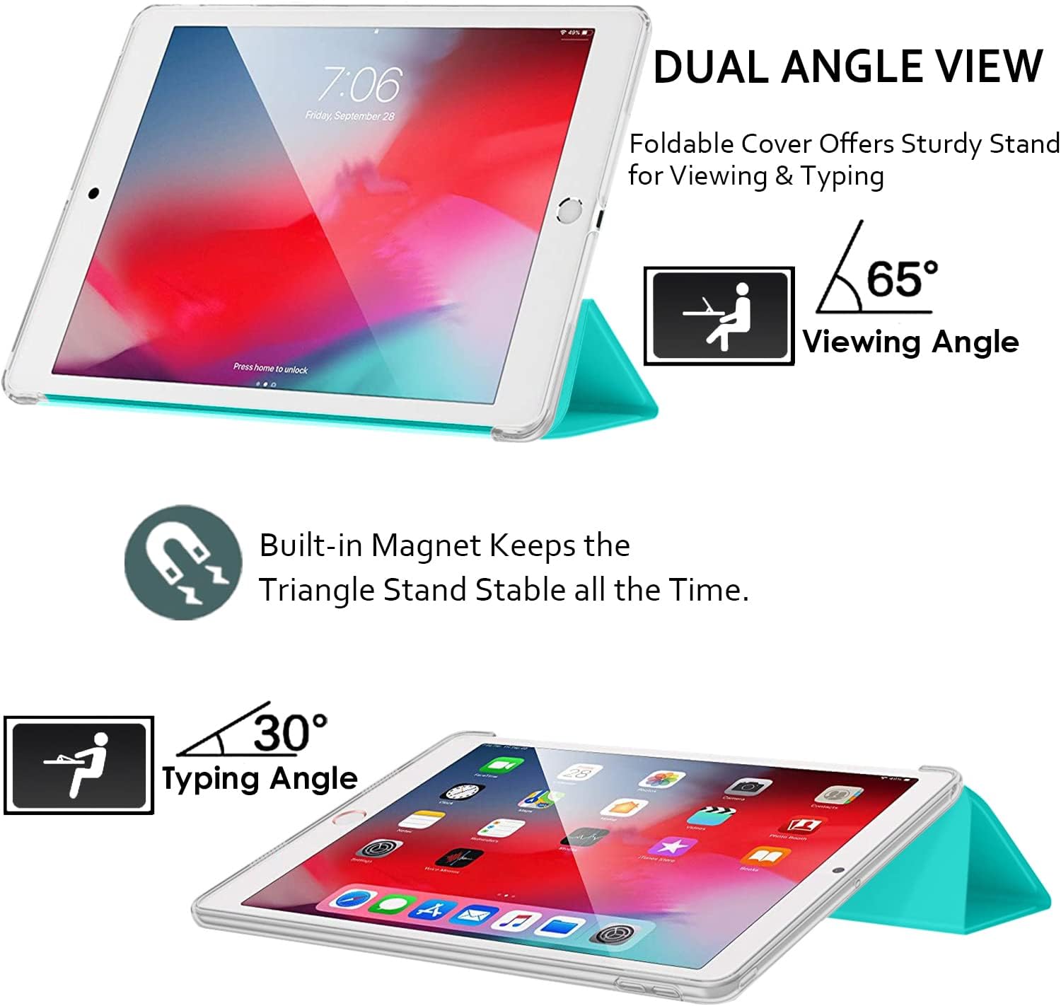7:06 Friday, September 28

DUAL ANGLE VIEW
Foldable Cover Offers Sturdy Stand for Viewing & Typing

Press home to unlock

65° Viewing Angle

Built-in Magnet Keeps the Triangle Stand Stable all the Time.

30° Typing Angle