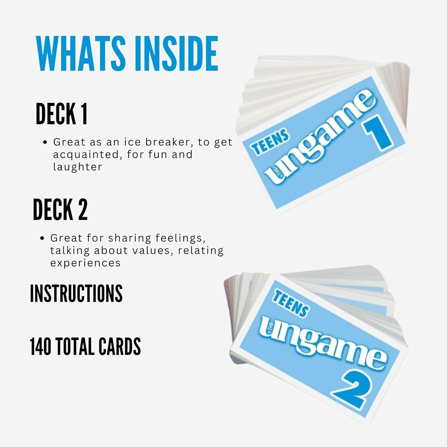 WHATS INSIDE

DECK 1
- Great as an ice breaker, to get acquainted, for fun and laughter

DECK 2
- Great for sharing feelings, talking about values, relating experiences

INSTRUCTIONS

140 TOTAL CARDS