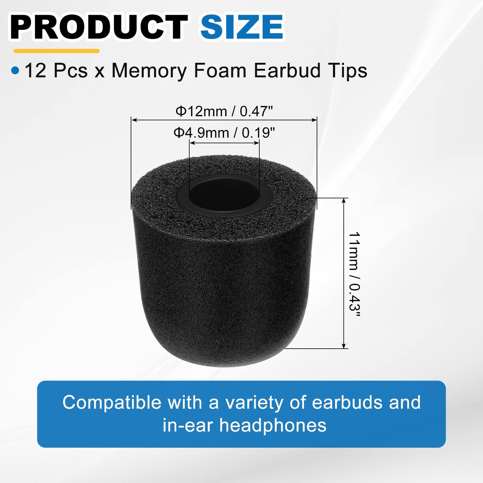 PRODUCT SIZE

12 Pcs x Memory Foam Earbud Tips

- 12mm / 0.47"
- 4.9mm / 0.19"
- 11mm / 0.43"

Compatible with a variety of earbuds and in-ear headphones