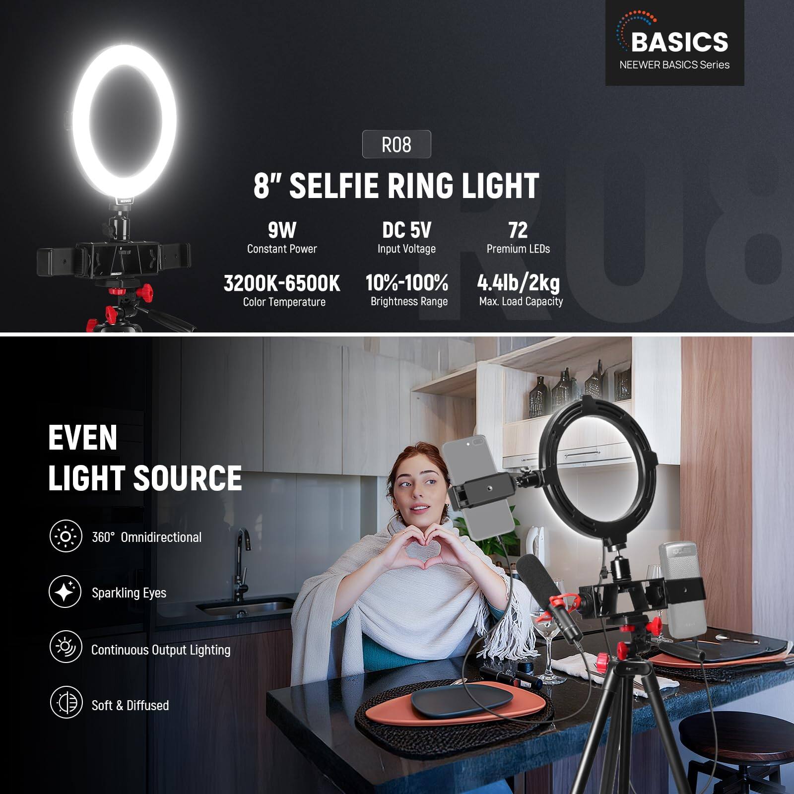 BASICS NEWEER BASICS Series R08 8" SELFIE RING LIGHT 9W DC 5V 72 Constant Power Input Voltage Premium LEDs 3200K-6500K 10%-100% 4.4lb/2kg Color Temperature Brightness Range Max Load Capacity EVEN LIGHT SOURCE 360 Omnidirectional Sparkling Eyes Continuous Output Lighting Soft & Diffused