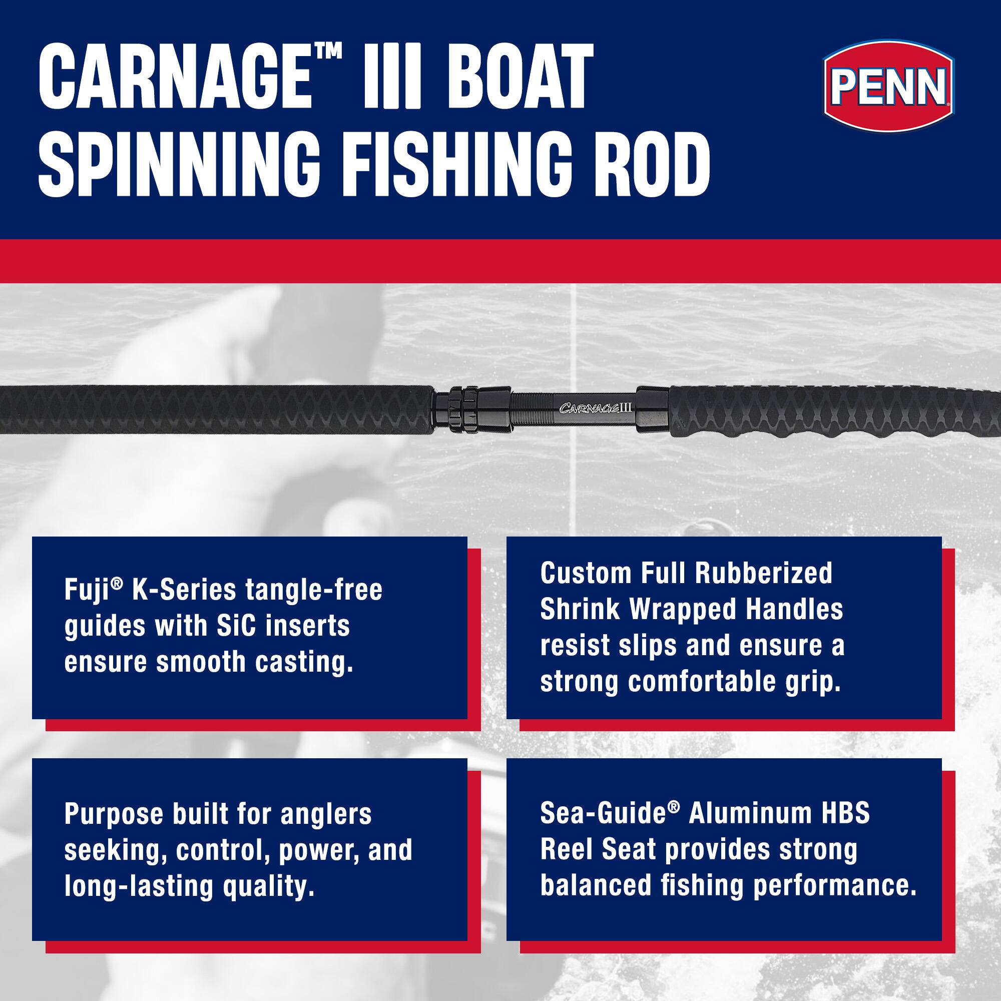 CARNAGE™ III BOAT SPINNING FISHING ROD

PENN

Fuji® K-Series tangle-free guides with SiC inserts ensure smooth casting.

Custom Full Rubberized Shrink Wrapped Handles resist slips and ensure a strong comfortable grip.

Purpose built for anglers seeking, control, power, and long-lasting quality.

Sea-Guide® Aluminum HBS Reel Seat provides strong balanced fishing performance.