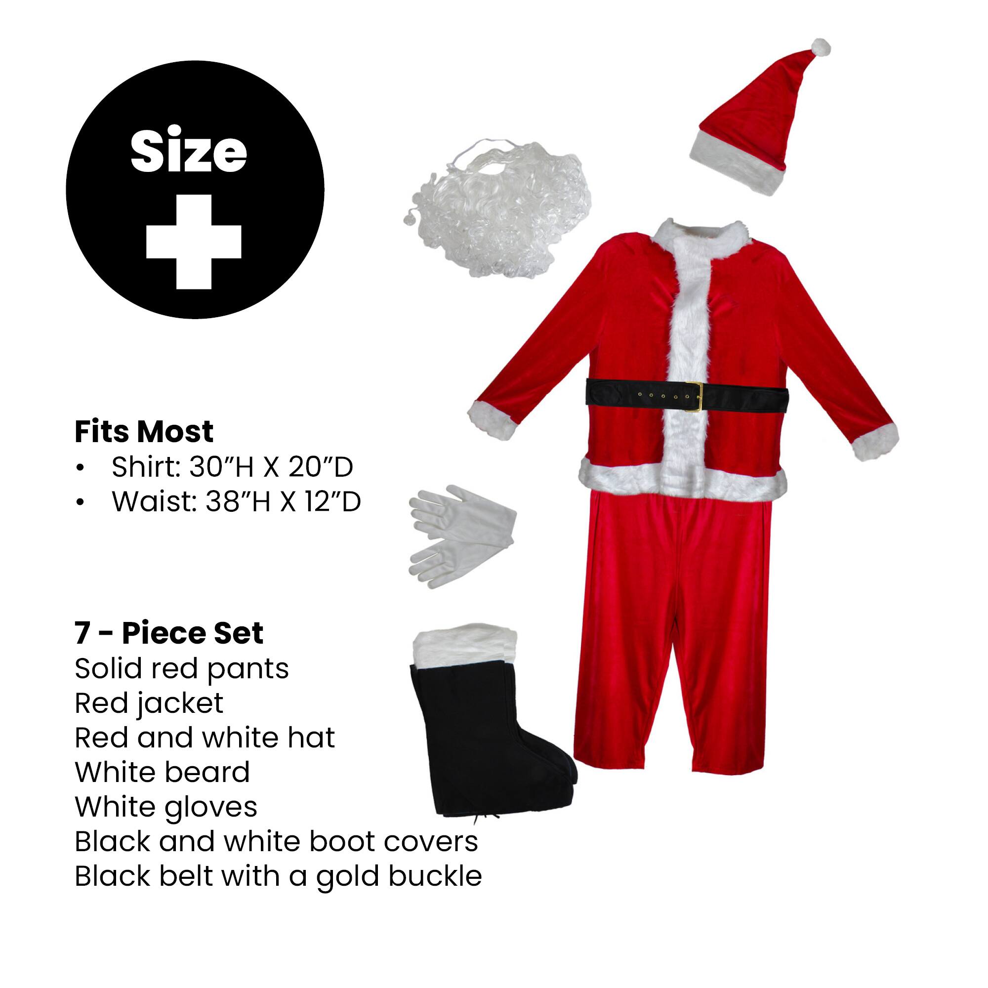 Size +  
Fits Most  
- Shirt: 30"H X 20"D  
- Waist: 38"H X 12"D  

7 - Piece Set  
- Solid red pants  
- Red jacket  
- Red and white hat  
- White beard  
- White gloves  
- Black and white boot covers  
- Black belt with a gold buckle