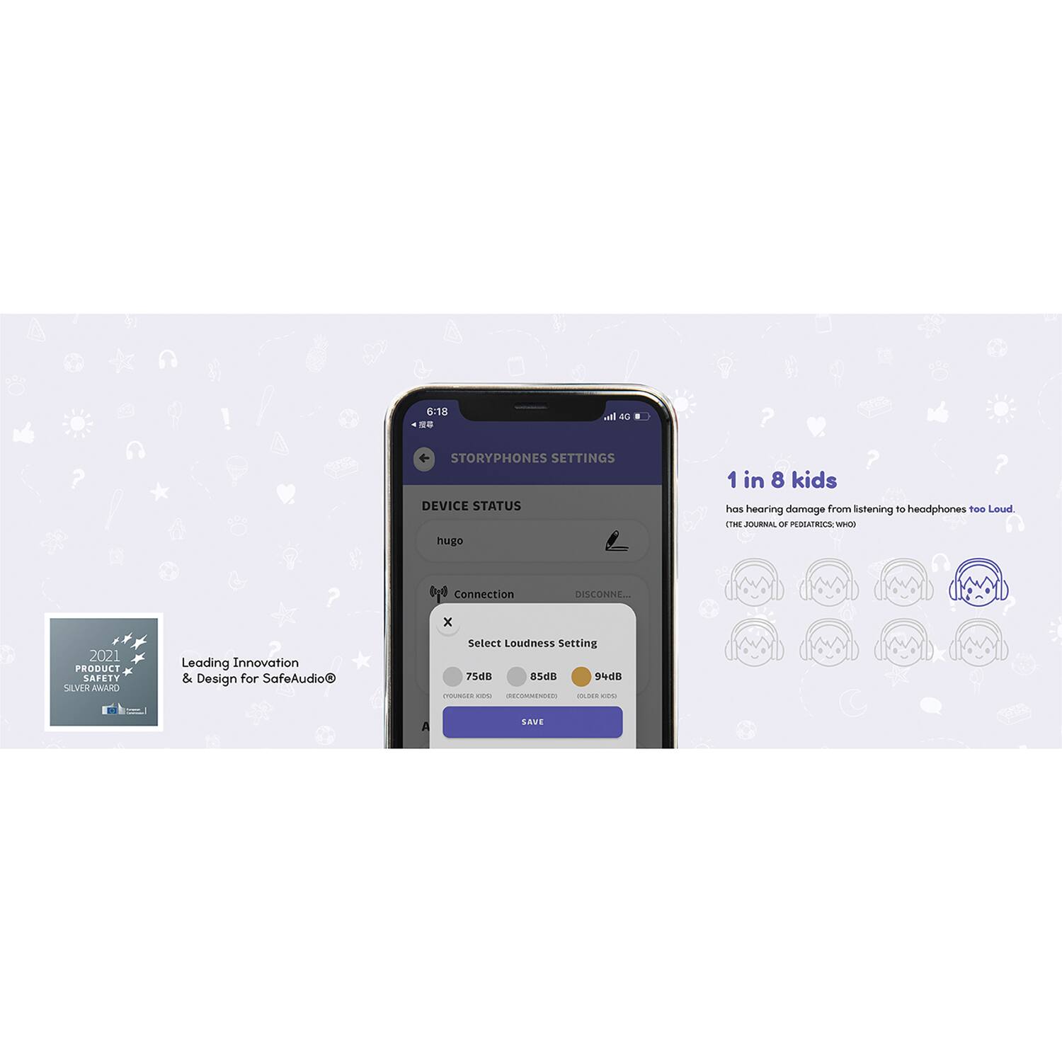 6:18  
STORYPHONES SETTINGS  
DEVICE STATUS  
hugo  
Connection  
DISCONNECTED  

Select Loudness Setting  
75dB  
94dB  

1 in 8 kids has hearing damage from listening to headphones too Loud.  
THE JOURNAL OF PEDIATRICS (WHO)  

Leading Innovation & Design for SafeAudio®  

2021 PRODUCT DESIGN SILVER AWARD