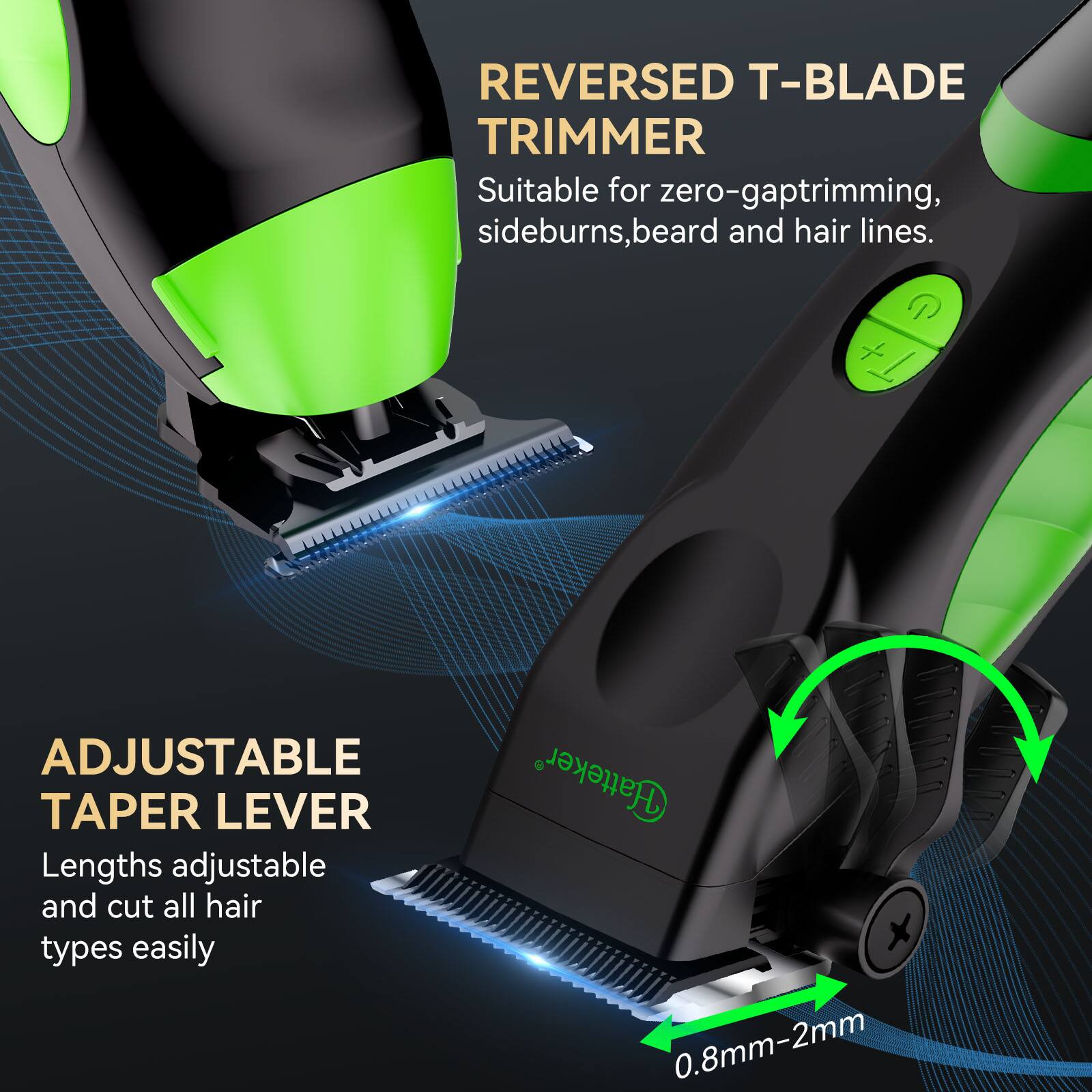 REVERSED T-BLADE TRIMMER  
Suitable for zero-gap trimming, sideburns, beard and hair lines.  

ADJUSTABLE TAPER LEVER  
Lengths adjustable and cut all hair types easily  

0.8mm-2mm