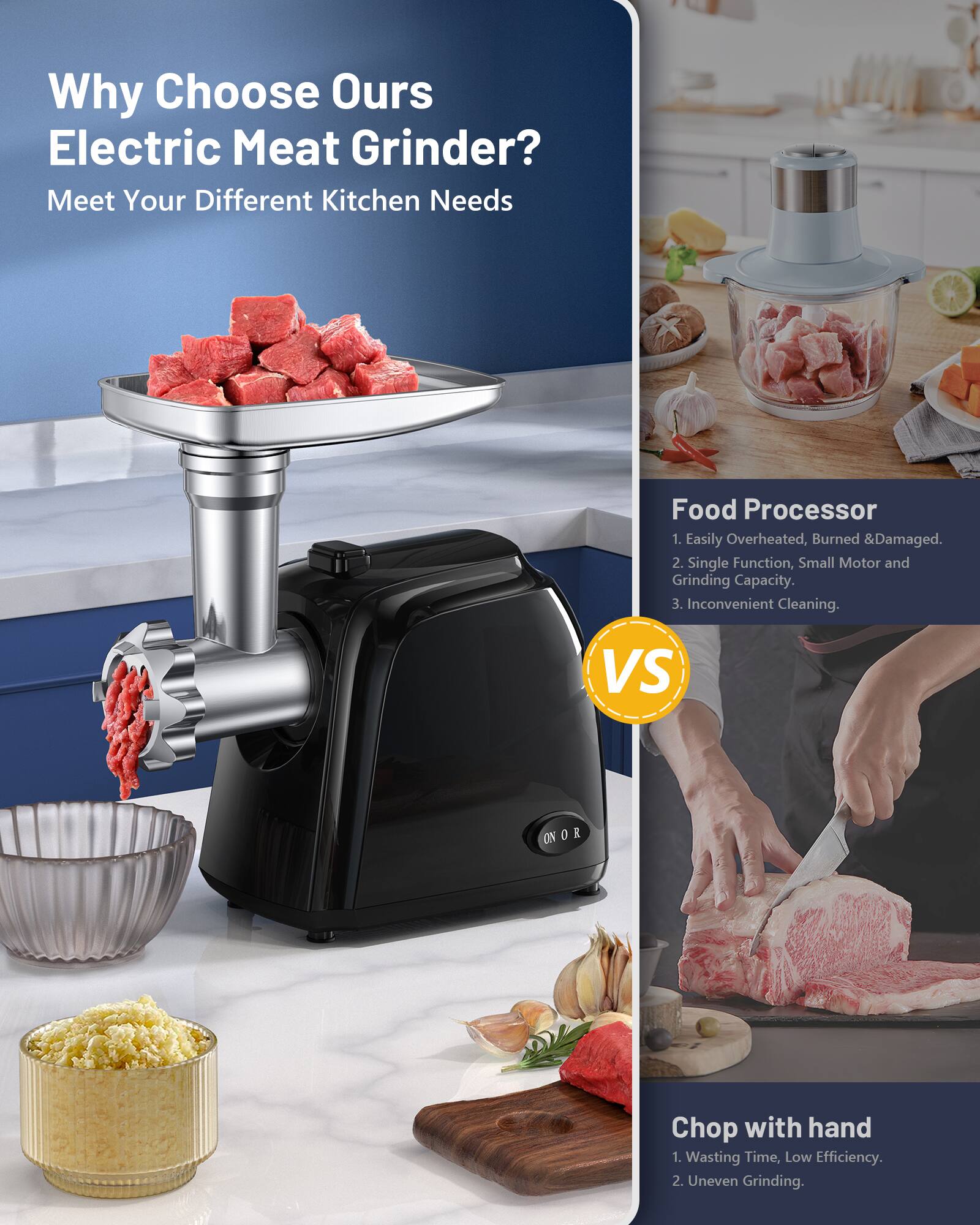 Why Choose Our Electric Meat Grinder?  
Meet Your Different Kitchen Needs  

Food Processor  
1. Easily Overheated, Burned & Damaged.  
2. Single Function, Small Motor and Grinding Capacity.  
3. Inconvenient Cleaning.  

VS  

Chop with hand  
1. Wasting Time, Low Efficiency.  
2. Uneven Grinding.
