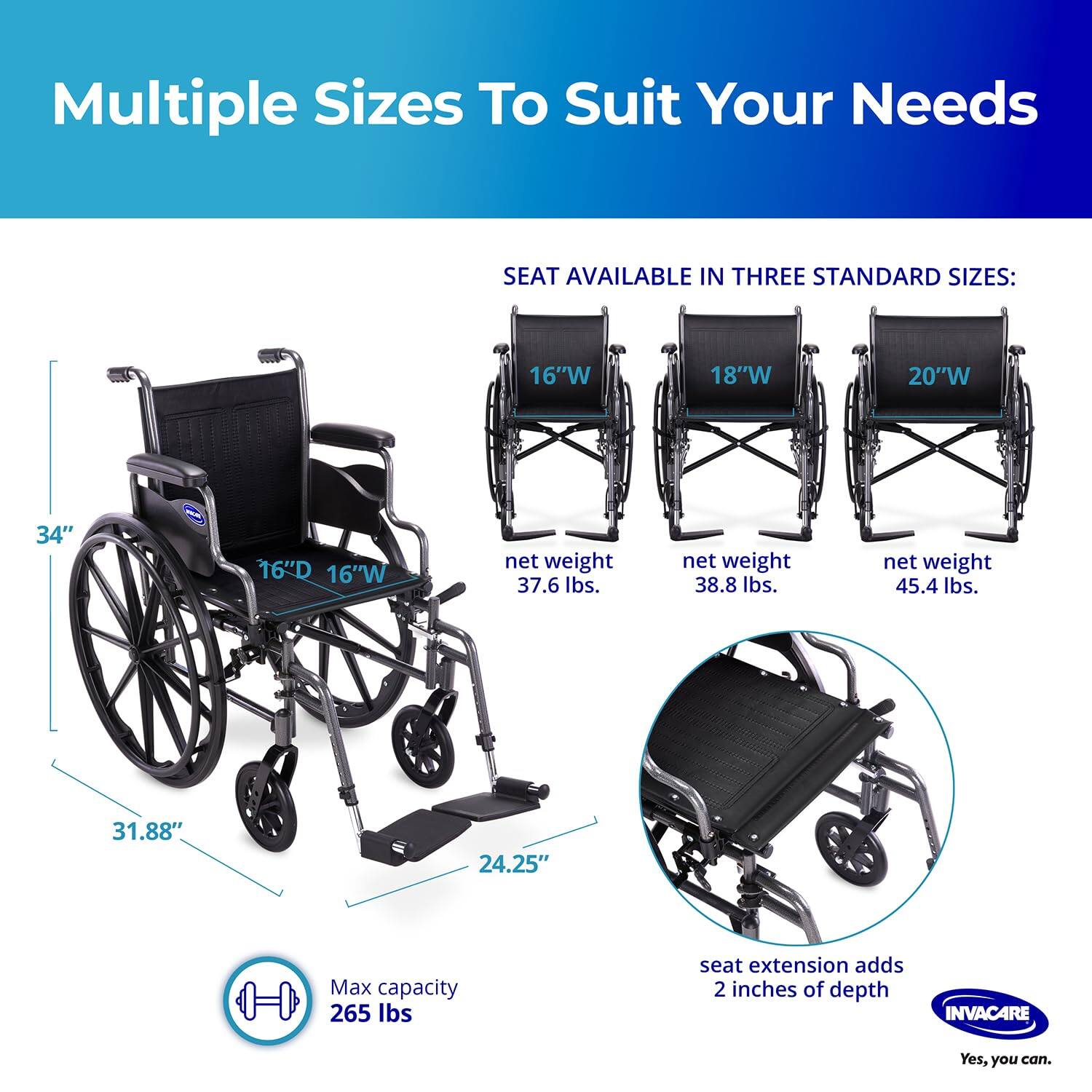 Multiple Sizes To Suit Your Needs

SEAT AVAILABLE IN THREE STANDARD SIZES:

- 16"W x 16"D
  - Net weight: 37.6 lbs.
  - Max capacity: 265 lbs.

- 18"W
  - Net weight: 38.8 lbs.

- 20"W
  - Net weight: 45.4 lbs.

Dimensions:
- Width: 34"
- Depth: 31.88"
- Height: 24.25"

Seat extension adds 2 inches of depth

Max capacity: 265 lbs.

INVACARE
Yes, you can.