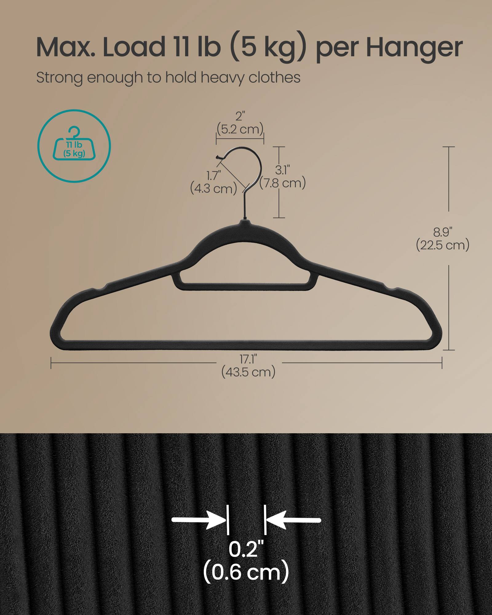 Max. Load 11 lb (5 kg) per Hanger  
Strong enough to hold heavy clothes  

11 lb (5 kg)  
2" (5.2 cm)  
3.1" (7.8 cm)  
1.7" (4.3 cm)  
8.9" (22.5 cm)  
17.1" (43.5 cm)  
0.2" (0.6 cm)