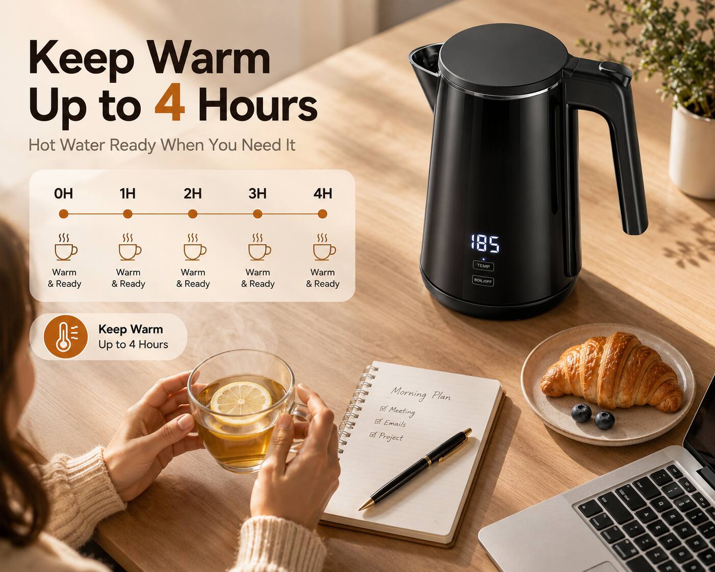 Keep Warm Up to 4 Hours  
Hot Water Ready When You Need It

1H  
2H  
3H  
4H  
Warm & Ready  
Warm & Ready  
Warm & Ready  
Warm & Ready  
Warm & Ready  

185 TEMP BOIL/OFF  
Keep Warm Up to 4 Hours  

Morning Plan  
- Meeting  
- Emails  
- Project