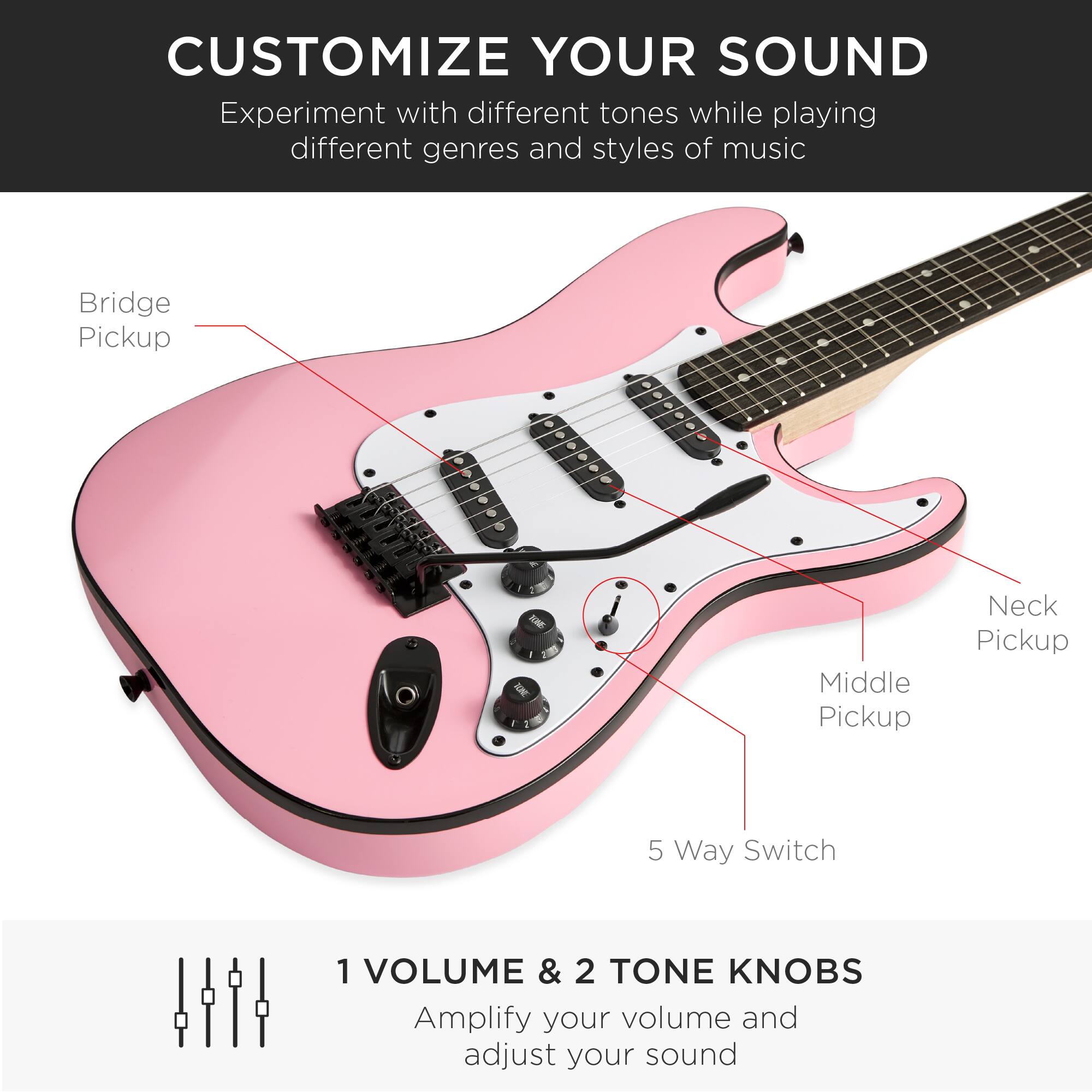 **CUSTOMIZE YOUR SOUND**

Experiment with different tones while playing different genres and styles of music

- Bridge Pickup
- Middle Pickup
- Neck Pickup
- 5 Way Switch

**1 VOLUME & 2 TONE KNOBS**

Amplify your volume and adjust your sound