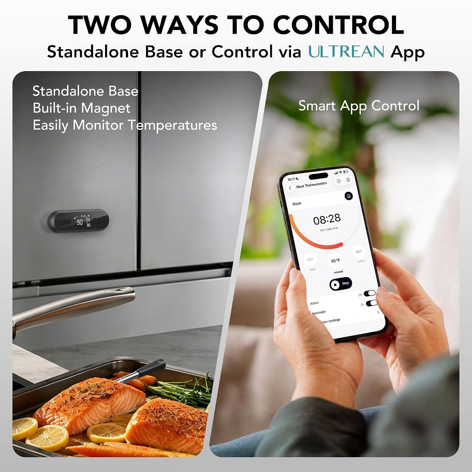 TWO WAYS TO CONTROL  
Standalone Base or Control via ULTREAN App  

Standalone Base  
Built-in Magnet  
Easily Monitor Temperatures  

Smart App Control  

Meat Thermometers  
Steak  
08:28  
179°F  
90°F  
Stop  
Alarm  
Reminder Settings