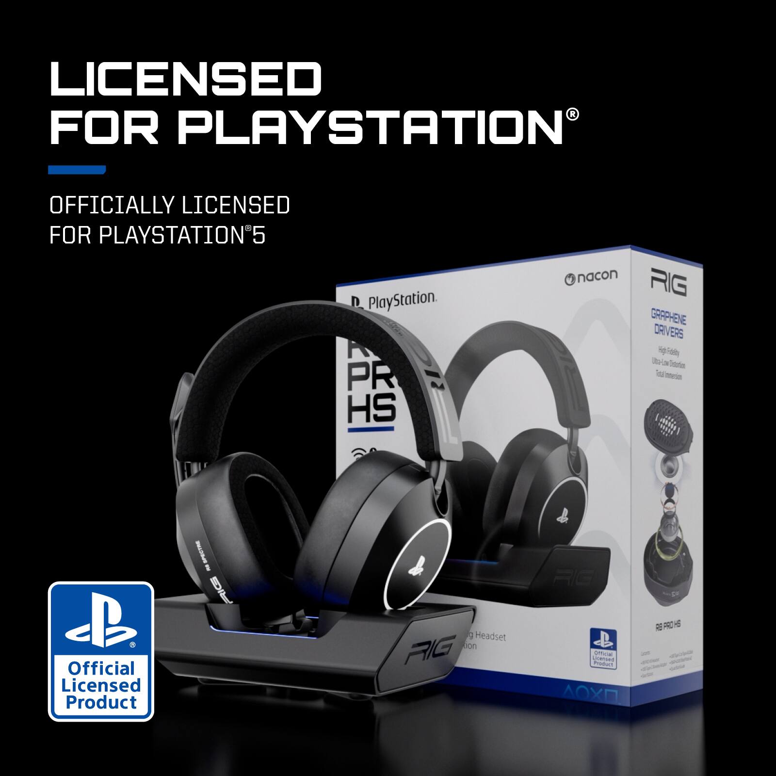 LICENSED FOR PLAYSTATION®  
OFFICIALLY LICENSED FOR PLAYSTATION®5  

PlayStation®  
Official Licensed Product  

nacon RIG HS  
GRAPHENE DRIVERS  
High Fidelity  
Ultra-Low Latency  
Total Immersion  

RIG  
HS  
Headset  
Edition  

Official Licensed Product