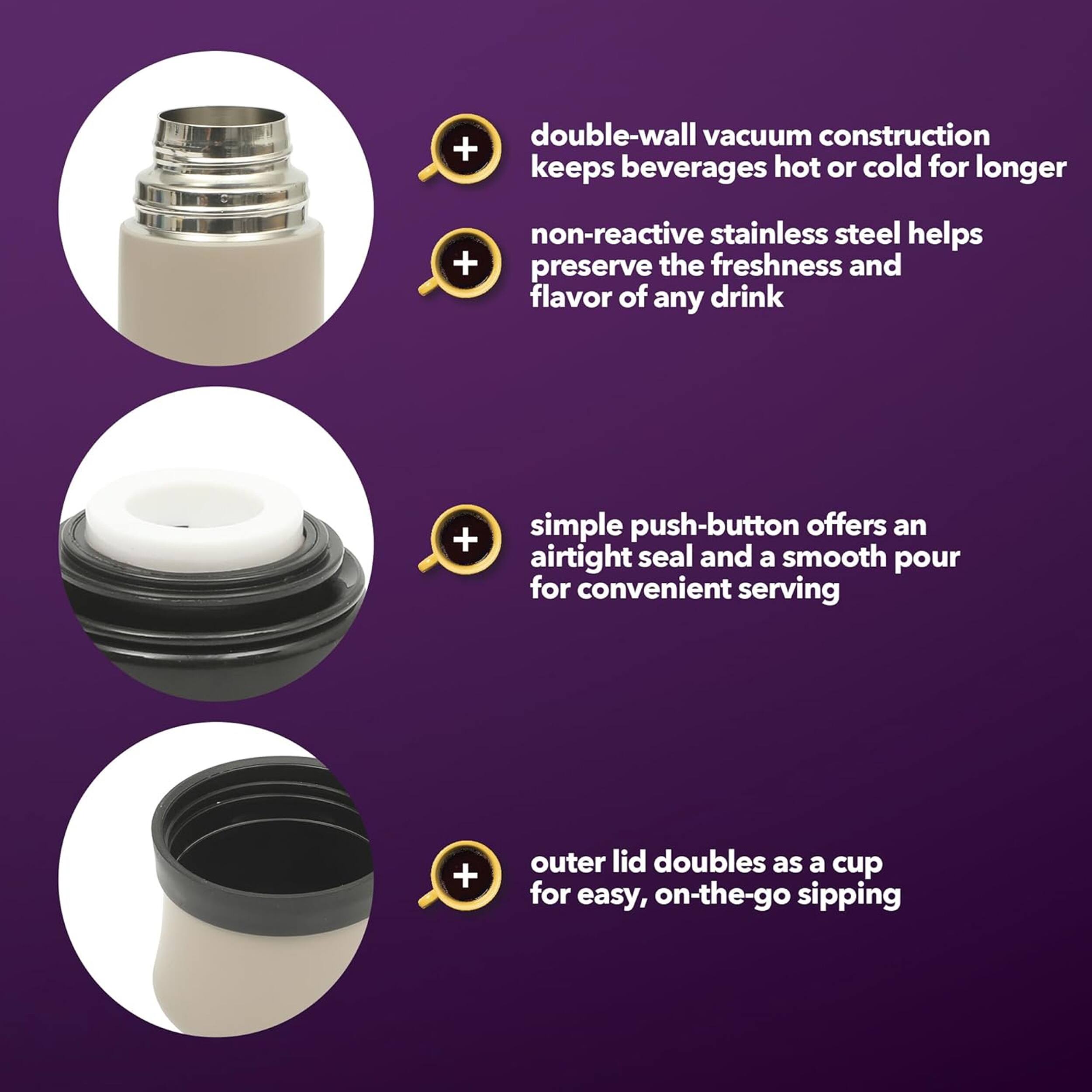 - double-wall vacuum construction keeps beverages hot or cold for longer
- non-reactive stainless steel helps preserve the freshness and flavor of any drink
- simple push-button offers an airtight seal and a smooth pour for convenient serving
- outer lid doubles as a cup for easy, on-the-go sipping