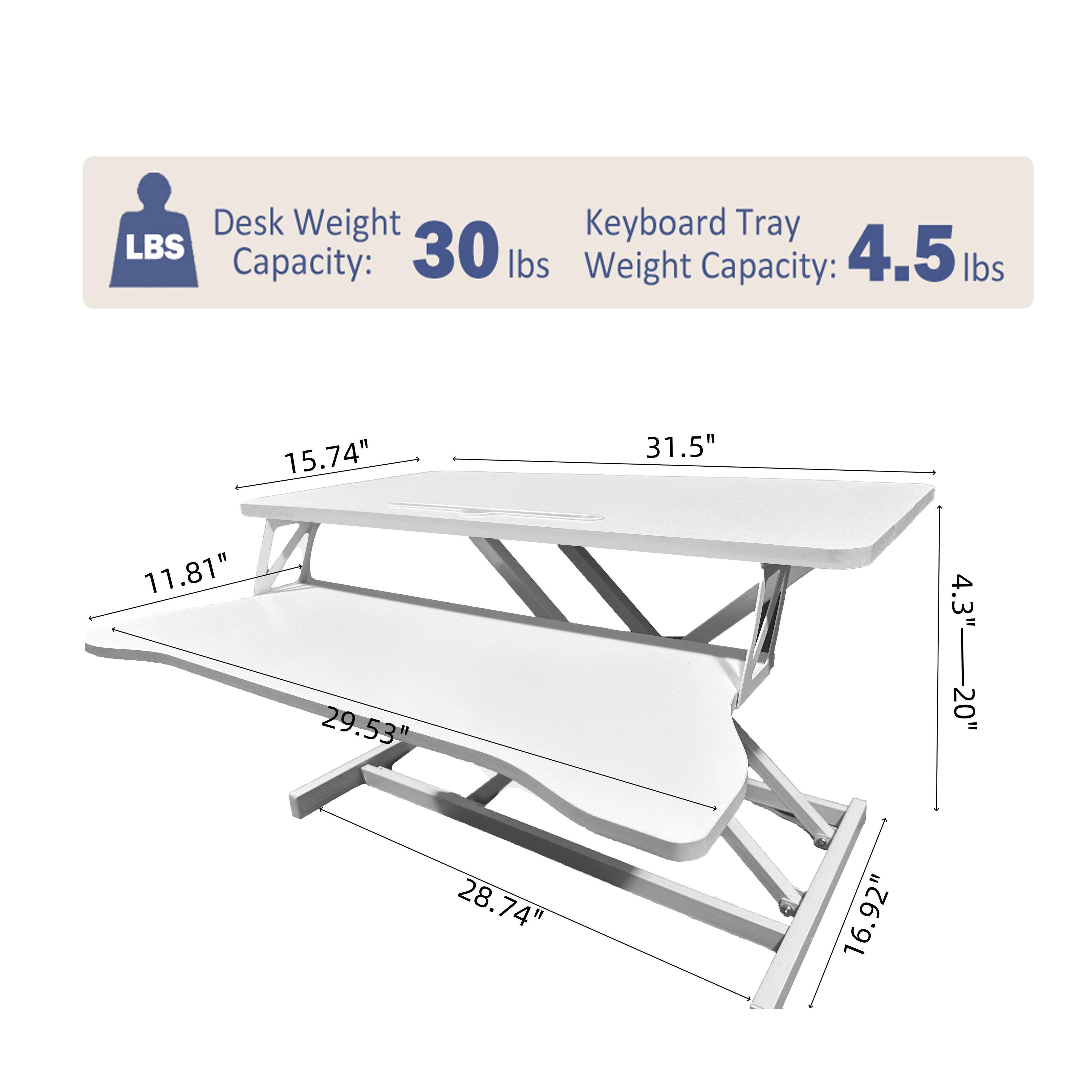 Desk Weight Capacity: 30 lbs  
Keyboard Tray Weight Capacity: 4.5 lbs  

Dimensions:  
- Length: 31.5"  
- Width: 15.74"  
- Depth: 11.81"  
- Height: 4.3"  
- Tray Length: 29.53"  
- Tray Width: 28.74"  
- Tray Height: 4.3-20"  
- Overall Height: 16.92"