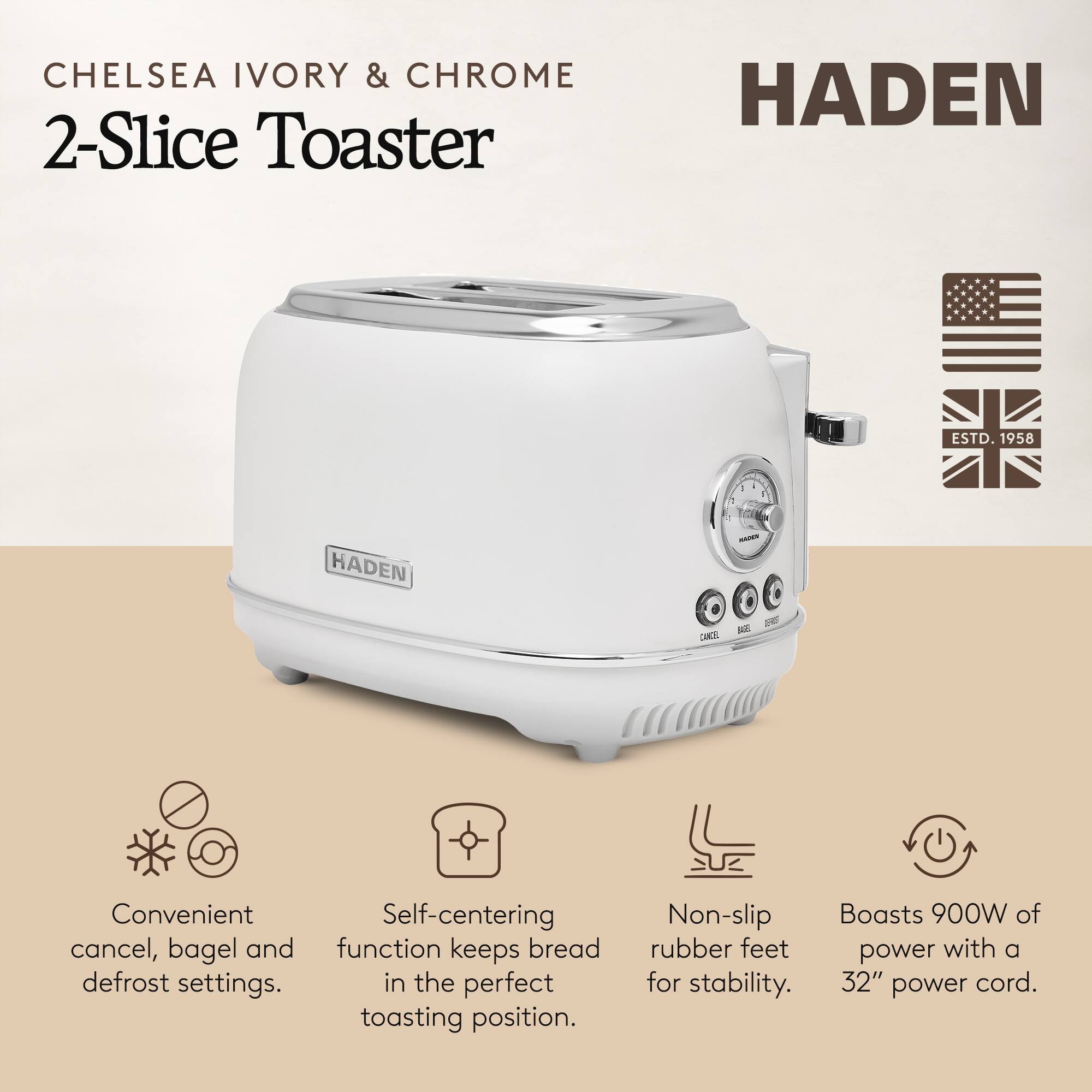 **CHELSEA IVORY & CHROME 2-Slice Toaster**

**HADEN**

- Convenient cancel, bagel and defrost settings.
- Self-centering function keeps bread in the perfect toasting position.
- Non-slip rubber feet for stability.
- Boasts 900W of power with a 32" power cord.

**HADEN**  
ESTD. 1958