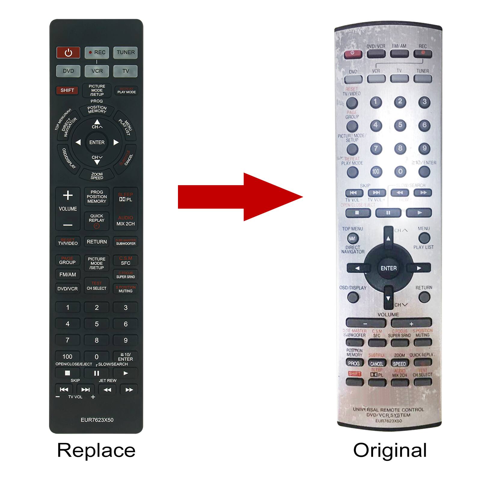 **Replace**

- REC
- TUNER
- DVD
- VCR
- TV
- SHIFT
- PICTURE SETUP
- PLAY MODE
- PROG
- POSITION MEMORY
- ENTER
- CH+
- CH-
- OSD/DISPLAY
- VOLUME
- QUICK REPLAY
- AUDIO MIX 2CH
- RESET
- TV/VIDEO
- RETURN
- SUBWOOFER
- GROUP
- PICTURE SETUP
- FM/AM
- DVD/VCR
- CH SELECT
- 1
- 2
- 3
- 4
- 5
- 6
- 7
- 8
- 9
- 0
- 100
- OPEN/CLOSE/EJECT
- SLOW/SEARCH
- SKIP
- JET REW
- TV VOL -
- TV VOL +
- EUR7623X50

**Original**

- DVD/VCR
- FM AM
- REC
- TV
- VCR
- TUNER
- RESET
- TV/VIDEO
- PAGE GROUP
- PICTURE SETUP
- PLAY MODE
- 1
- 2
- 3