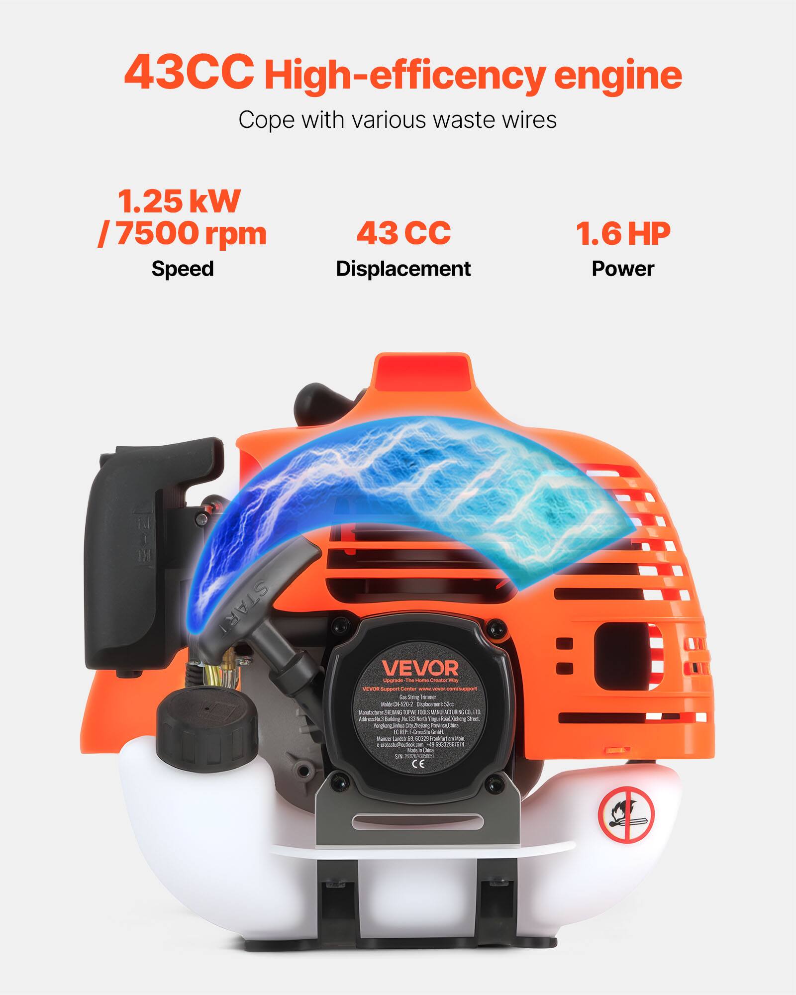 43CC High-efficiency engine  
Cope with various waste wires  

1.25 kW / 7500 rpm  
Speed  

43 CC  
Displacement  

1.6 HP  
Power  

VEVOR  
The Home Creator Way  

VEVOR Support  
Gas Center  
www.vevor.com/support  

Made in China  

CE  

No smoking