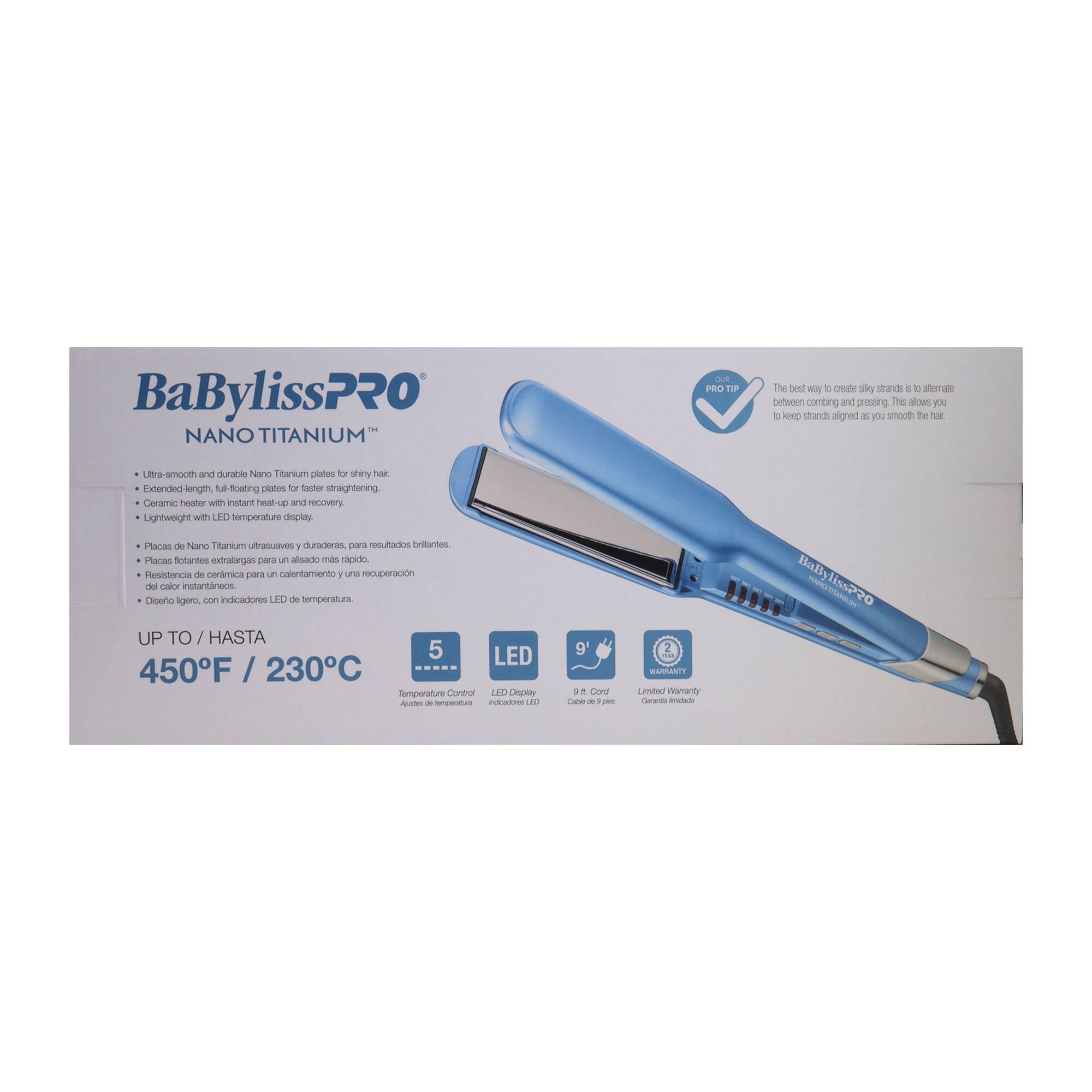 BaBylissPRO NANO TITANIUM CUB PRO T1P

The best way to create silky strands is to alternate between combing and pressing. This allows you to keep strands aligned as you smooth the hair.

Ultra-smooth and durable Nano Titanium plates for shiny hair.
Extended-length, full-floating plates for faster straightening.
Ceramic heater with instant heat-up and recovery.
Lightweight with LED temperature display.

Placas de Nano Titanium nha 1 duradone para resultados Dritantos
Placas notantes extralargas para alisado más rápido
Resistencia de cerámica para calentamiento y una recuperación de calor instantáneos
Diseño ligero, con indicadores LED de temperatura.

UP TO / HASTA
450°F / 230°C

5 LED
Temperature Control / Ajuste de temperatura
LED Display / Indicadores LED

9' Cord / Cabel de 9 pies
Limited Warranty / Garantía limitada

BaBylissPRO