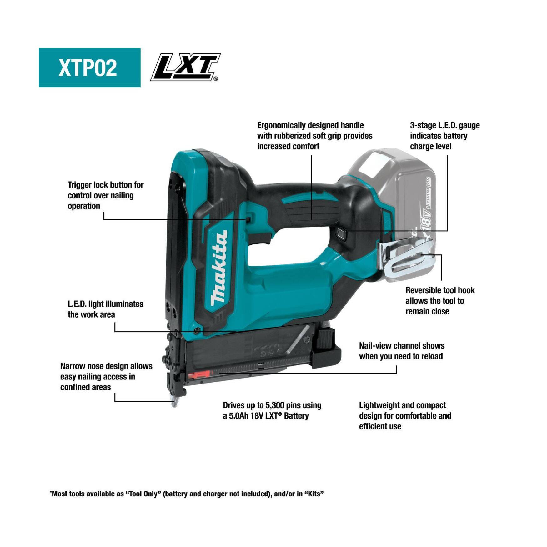 XTPO2 LXT

- Trigger lock button for control over nailing operation
- L.E.D. light illuminates the work area
- Narrow nose design allows easy nailing access in confined areas
- Ergonomically designed handle with rubberized soft grip provides increased comfort
- 3-stage L.E.D. gauge indicates battery charge level
- Reversible tool hook allows the tool to remain close
- Nail-view channel shows when you need to reload
- Drives up to 5,300 pins using a 5.0Ah 18V LXT Battery
- Lightweight and compact design for comfortable and efficient use

*Most tools available as "Tool Only" (battery and charger not included), and/or in "Kits"