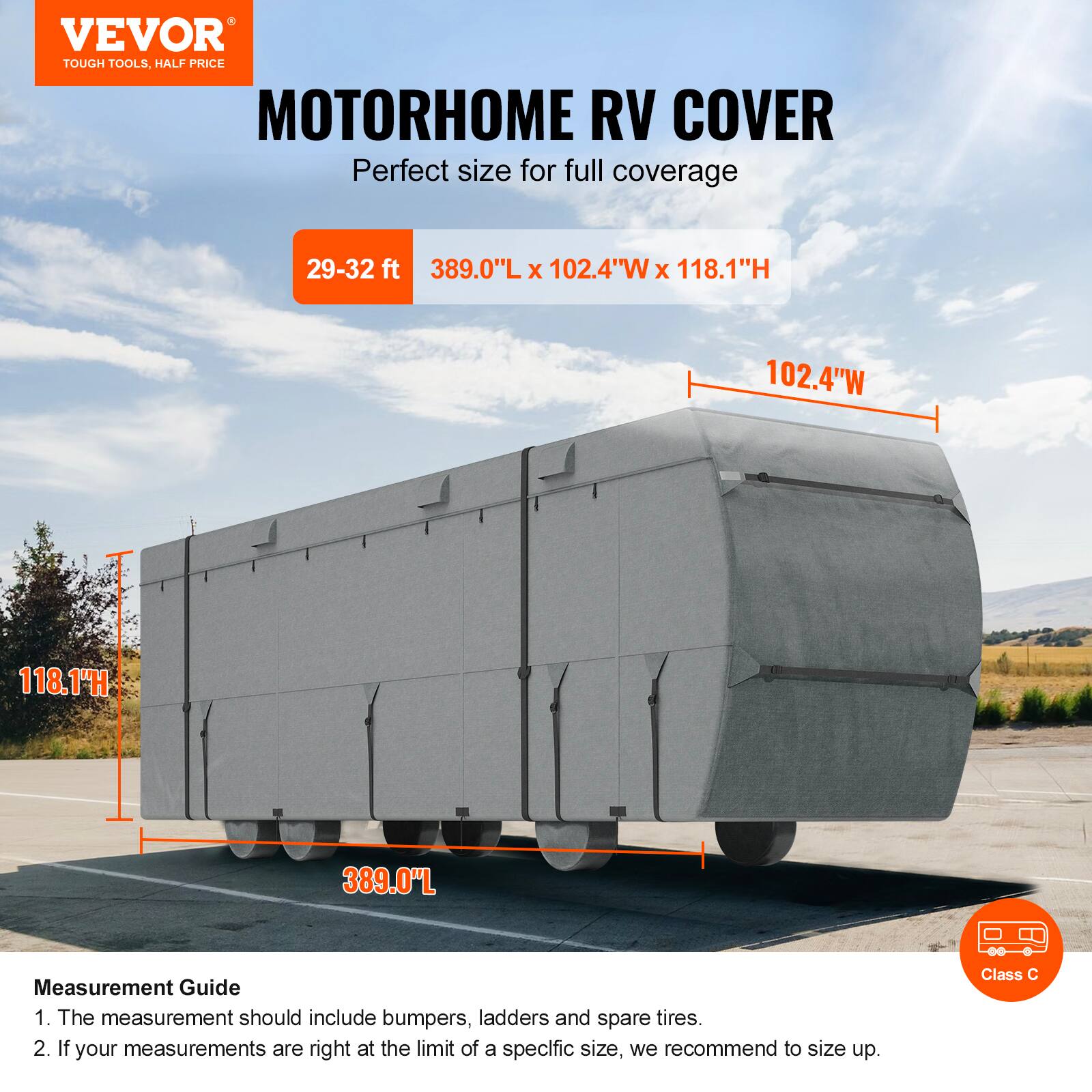 VEVOR TOUGH TOOLS, HALF PRICE MOTORHOME RV COVER

Perfect size for full coverage

29-32 ft
389.0"L x 102.4"W x 118.1"H

Measurement Guide
1. The measurement should include bumpers, ladders and spare tires.
2. If your measurements are right at the limit of a specific size, we recommend to size up.

Class C