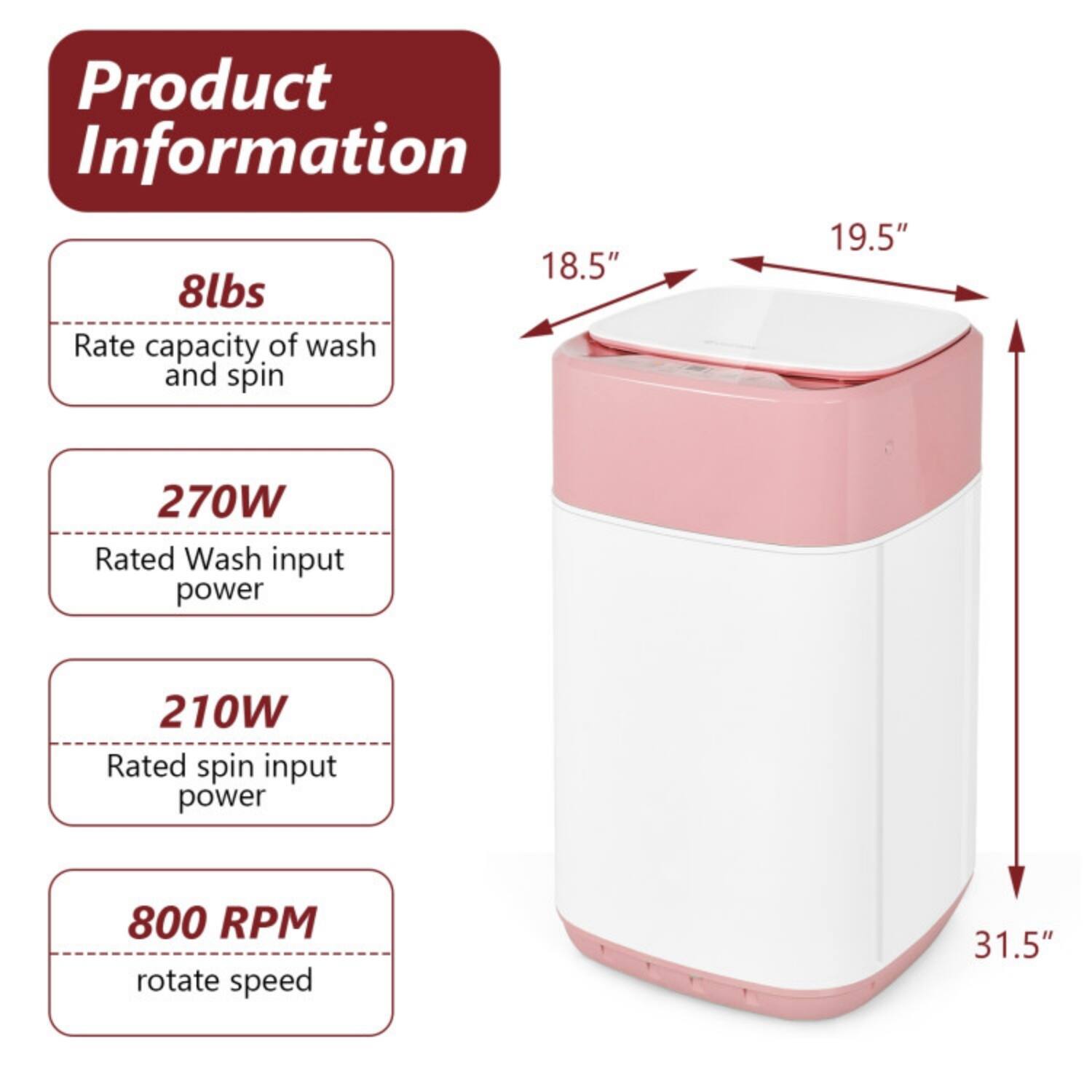 Product Information

- 8lbs: Rate capacity of wash and spin
- 270W: Rated wash input power
- 210W: Rated spin input power
- 800 RPM: Rotate speed

Dimensions:
- 18.5" (width)
- 19.5" (height)
- 31.5" (depth)