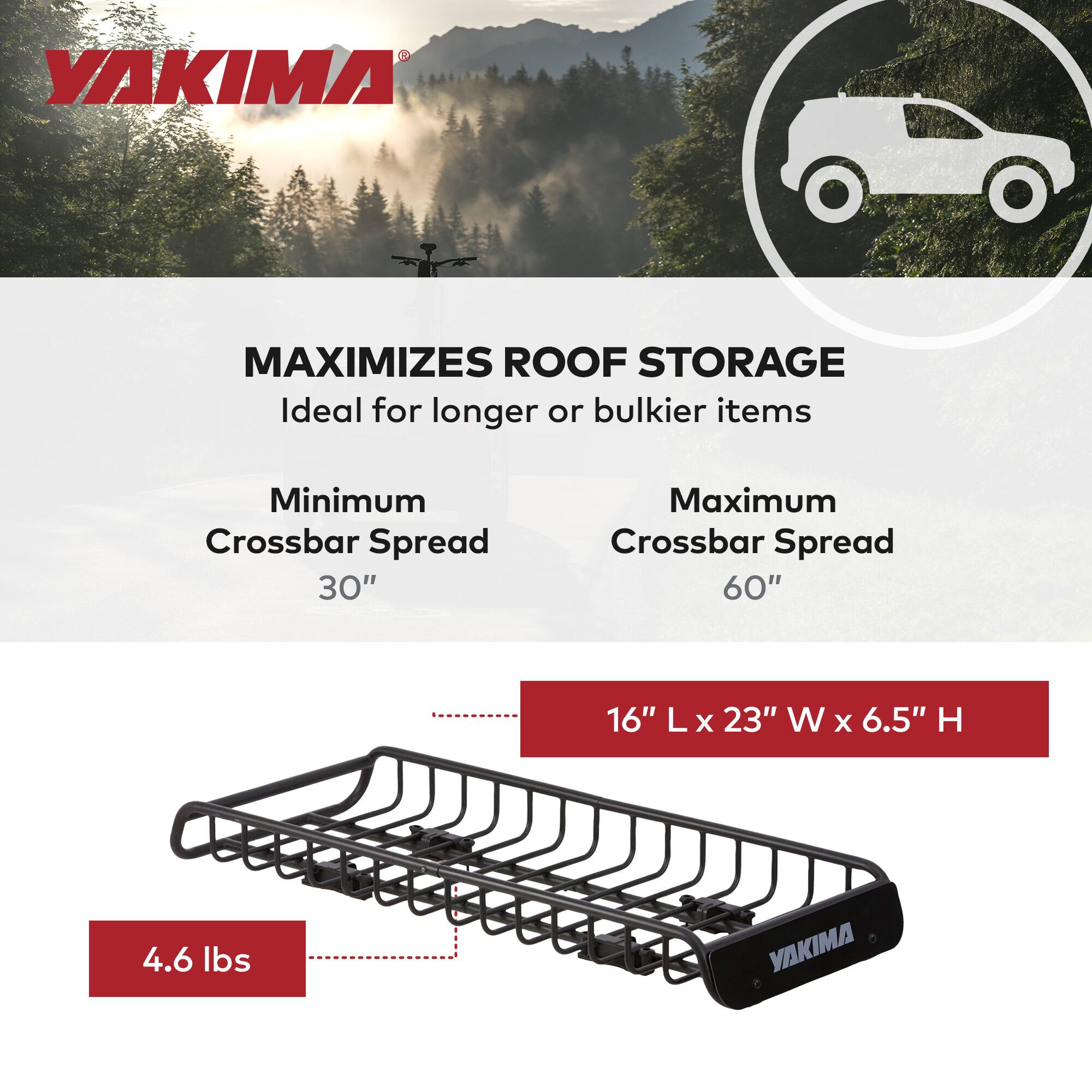 YAKIMA MAXIMIZES ROOF STORAGE  
Ideal for longer or bulkier items  
Minimum Crossbar Spread 30"  
Maximum Crossbar Spread 60"  
16" L x 23" W x 6.5" H  
4.6 lbs