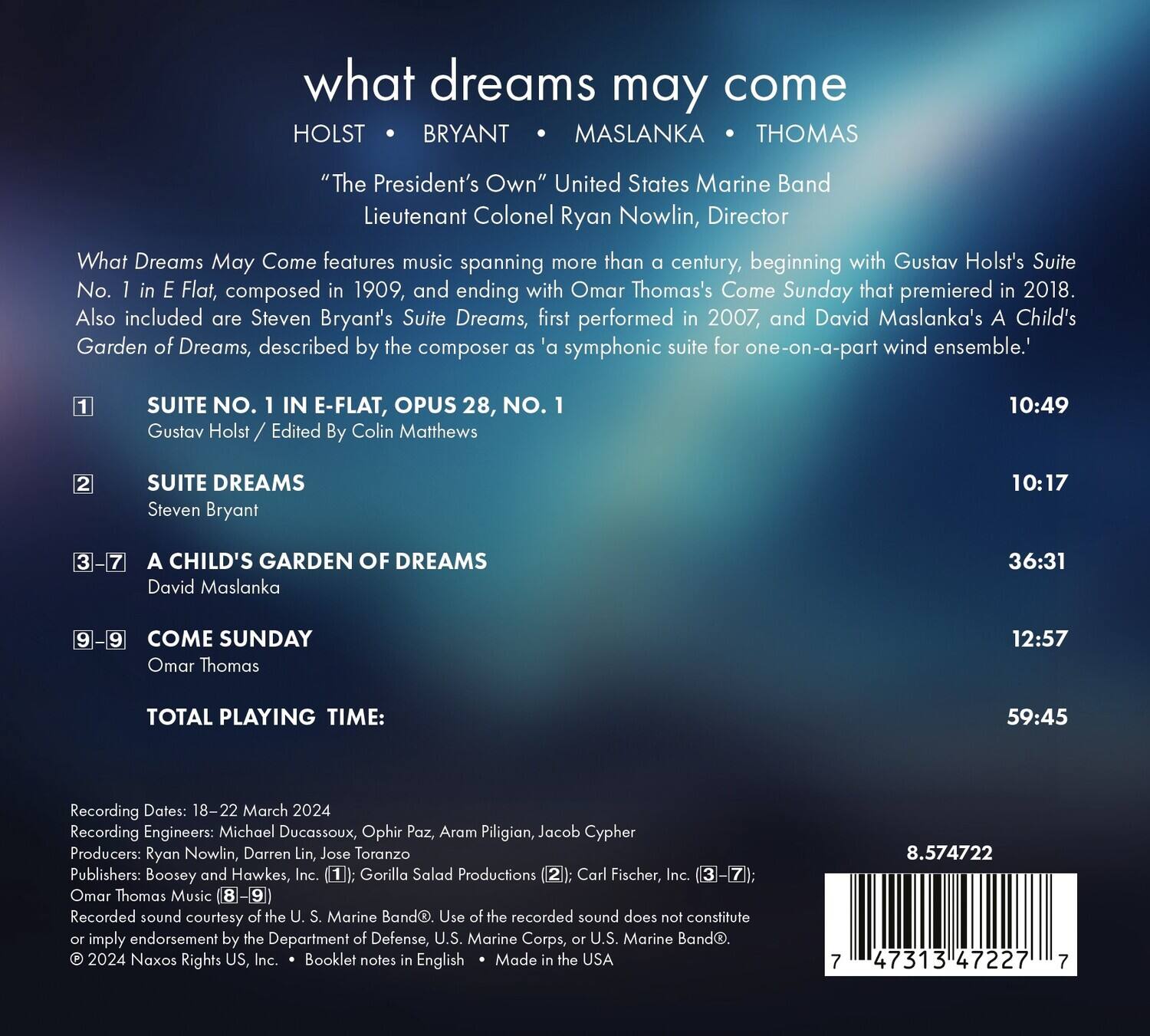 **what dreams may come**

HOLST • BRYANT • MASLANNA • THOMAS

"The President's Own" United States Marine Band  
Lieutenant Colonel Ryan Nowlin, Director

What Dreams May Come features music spanning more than a century, beginning with Gustav Holst's Suite No. 1 in E-Flat, composed in 1909, and ending with Omar Thomas's Come Sunday that premiered in 2018. Also included are Steven Bryant's Suite Dreams, first performed in 2007, and David Maslanka's A Child's Garden of Dreams, described by the composer as 'a symphonic suite for one-on-a-part wind ensemble.'

1. **SUITE NO. 1 IN E-FLAT, OPUS 28, NO. 1**  
   Gustav Holst / Edited By Colin Matthews  
   10:49

2. **SUITE DREAMS**  
   Steven Bryant  
   10:17

3-7. **A CHILD'S GARDEN OF DREAMS**  
   David Maslanka  
   36:31

9-9. **COME SUNDAY**  
  