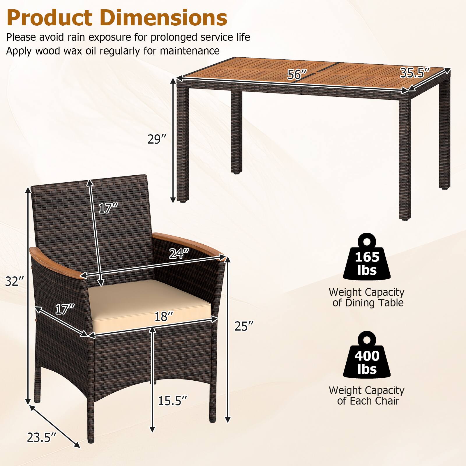 Product Dimensions

Please avoid rain exposure for prolonged service life
Apply wood wax oil regularly for maintenance

56" x 35.5" x 29" x 17" x 32" x 17" x 24" x 18" x 25" x 165 lbs

Weight Capacity of Dining Table: 400 lbs
Weight Capacity of Each Chair: 23.5"