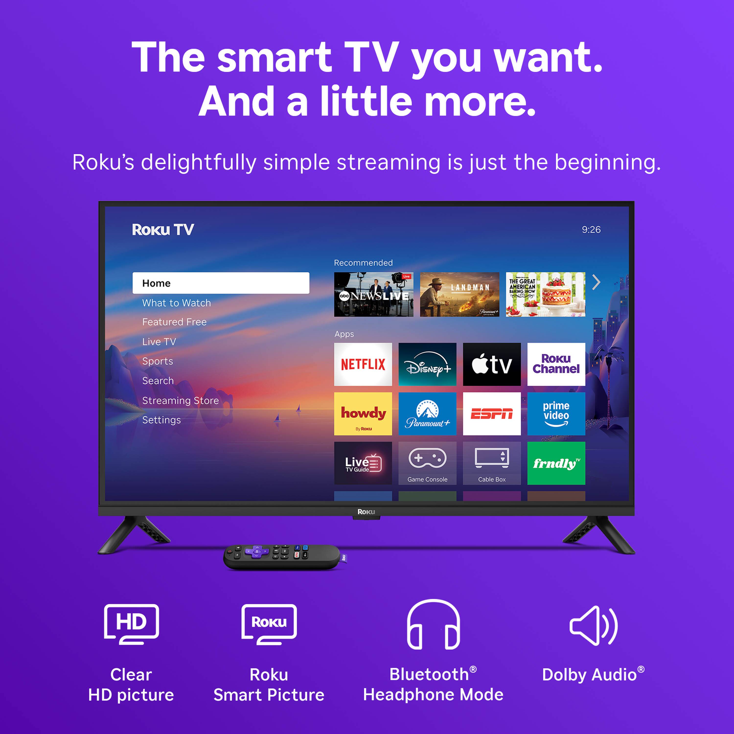 The smart TV you want. And a little more.  
Roku's delightfully simple streaming is just the beginning.  

Roku TV  
9:26  

Recommended  
Home  
What to Watch  
Featured Free  
Live TV  
Sports  
Search  
Apps  
NETFLIX  
Disney+  
Roku TV Channel  
Streaming Store  
Settings  

howdy  
ESPN  
Prime Video  
Live TV  

Game Console  
Cable Box  
frndly  

HD  
Clear HD picture  
Roku Smart Picture  
Bluetooth Headphone Mode  
Dolby Audio