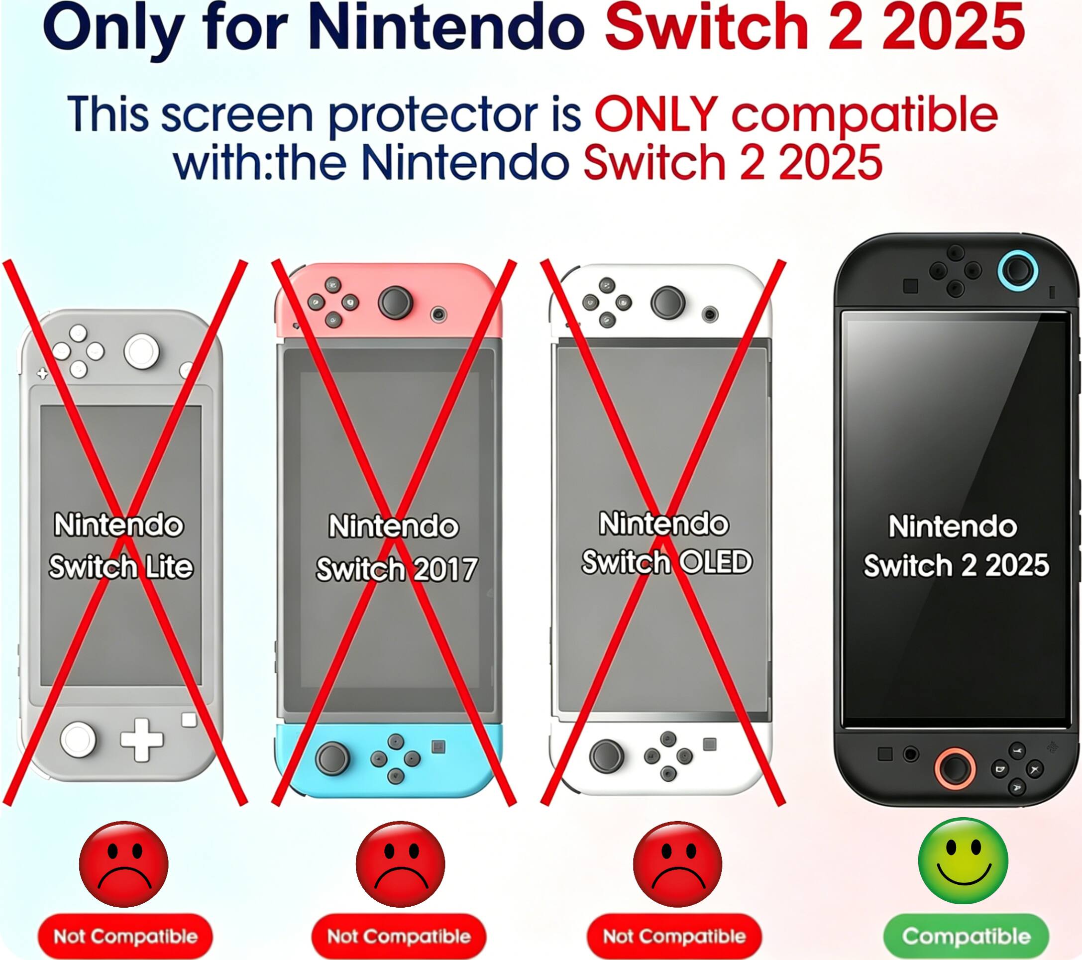 Only for Nintendo Switch 2 2025

This screen protector is ONLY compatible with:
- Nintendo Switch 2 2025
- Not Compatible: Nintendo Switch Lite
- Not Compatible: Nintendo Switch 2017
- Not Compatible: Nintendo Switch OLED