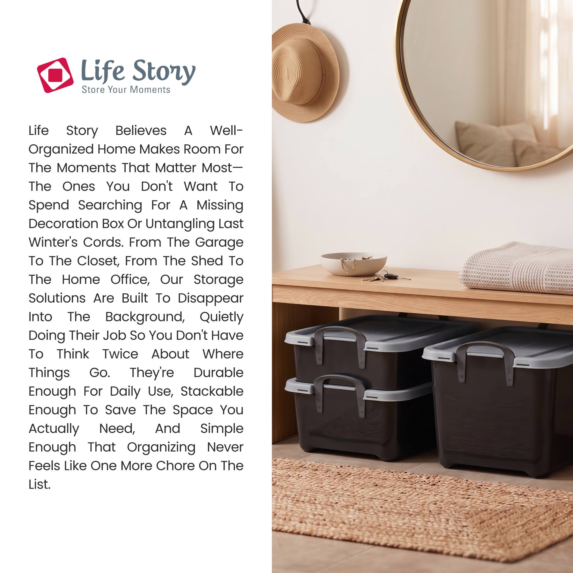 Life Story  
Store Your Moments

Life Story believes a well-organized home makes room for the moments that matter most—the ones you don't want to spend searching for a missing decoration box or untangling last winter's cords. From the garage to the closet, from the shed to the home office, our storage solutions are built to disappear into the background, quietly doing their job so you don't have to think twice about where things go. They're durable enough for daily use, stackable enough to save the space you actually need, and simple enough that organizing never feels like one more chore on the list.