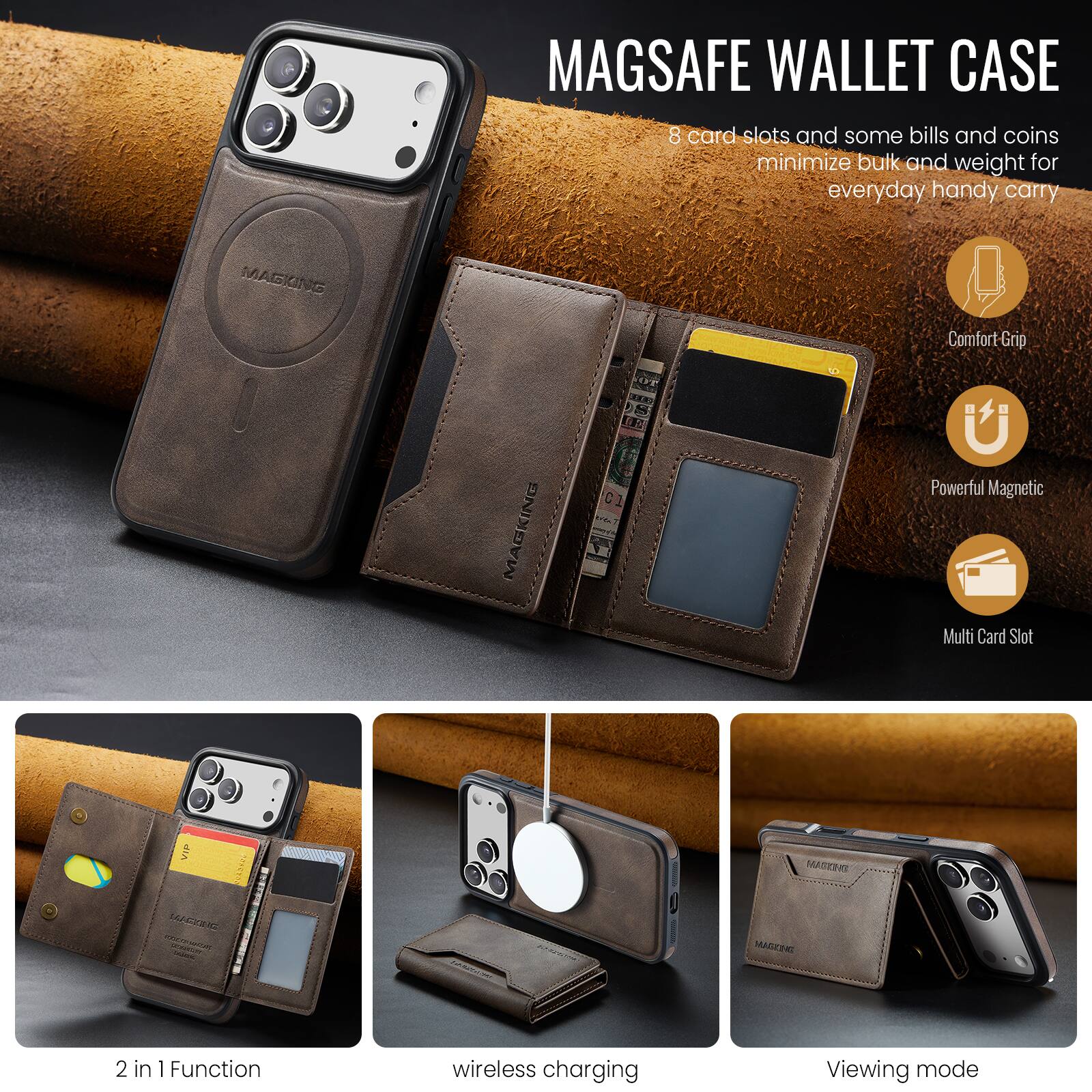 MAGSAFE WALLET CASE

8 card slots and some bills and coins minimize bulk and weight for everyday handy carry

MAGKING Comfort-Grip
MAGKING Powerful Magnetic
Multi Card Slot

2 in 1 Function
wireless charging
Viewing mode