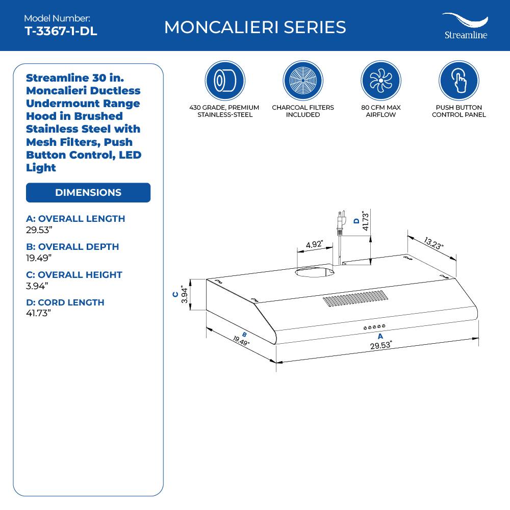Model Number: T-3367-1-DL
MONCALIERI SERIES
Streamline 30 in. Moncalieri Ductless Undermount Range Hood in Brushed Stainless Steel with Mesh Filters, Push Button Control, LED Light
450 GRADE, PREMIUM CHARCOAL FILTERS STAINLESS-STEEL INCLUDED
80 CFM MAX AIRFLOW
PUSH BUTTON CONTROL PANEL
DIMENSIONS
A: OVERALL LENGTH 29.53"
B: OVERALL DEPTH 19.49"
C: OVERALL HEIGHT 3.94"
D: CORD LENGTH 41.73"
