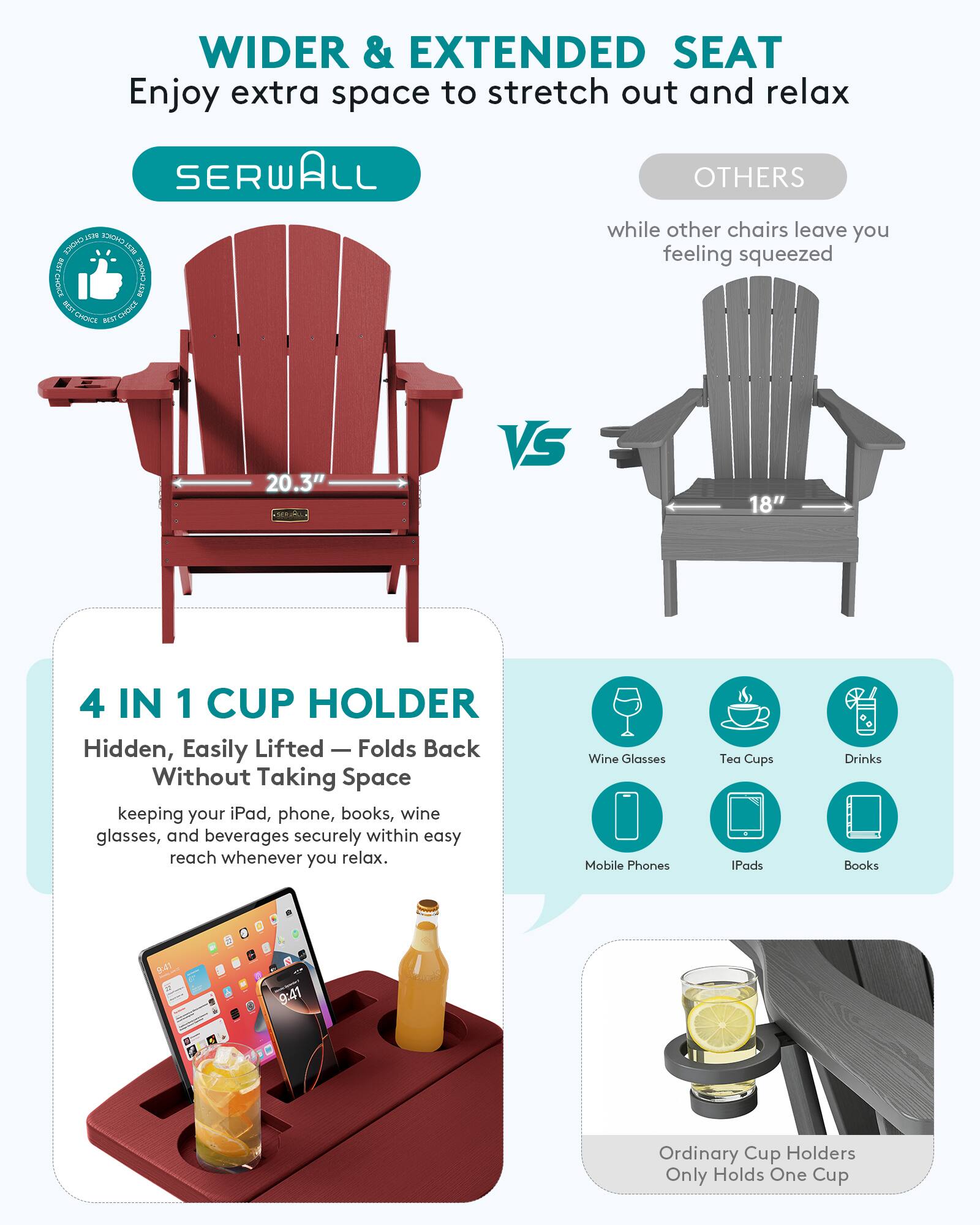 WIDER & EXTENDED SEAT  
Enjoy extra space to stretch out and relax

SERWALL  
OTHERS  
while other chairs leave you feeling squeezed

20.3"  
VS  
18"

4 IN 1 CUP HOLDER  
Hidden, Easily Lifted — Folds Back Without Taking Space  
keeping your iPad, phone, books, wine glasses, and beverages securely within easy reach whenever you relax.

Wine Glasses  
Tea Cups  
Drinks  
Mobile Phones  
iPads  
Books

Ordinary Cup Holders Only Holds One Cup