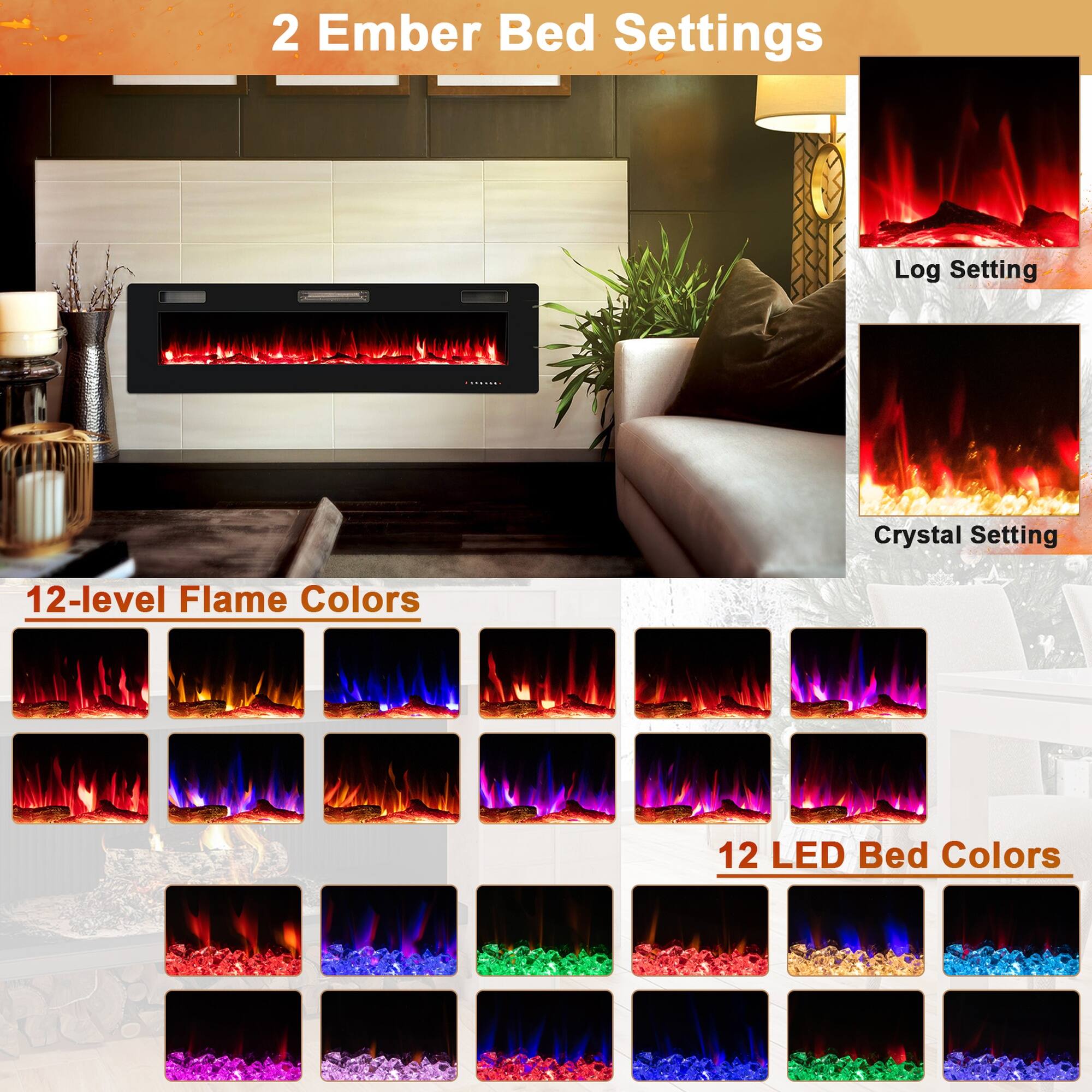 2 Ember Bed Settings

Log Setting
Crystal Setting

12-level Flame Colors

12 LED Bed Colors