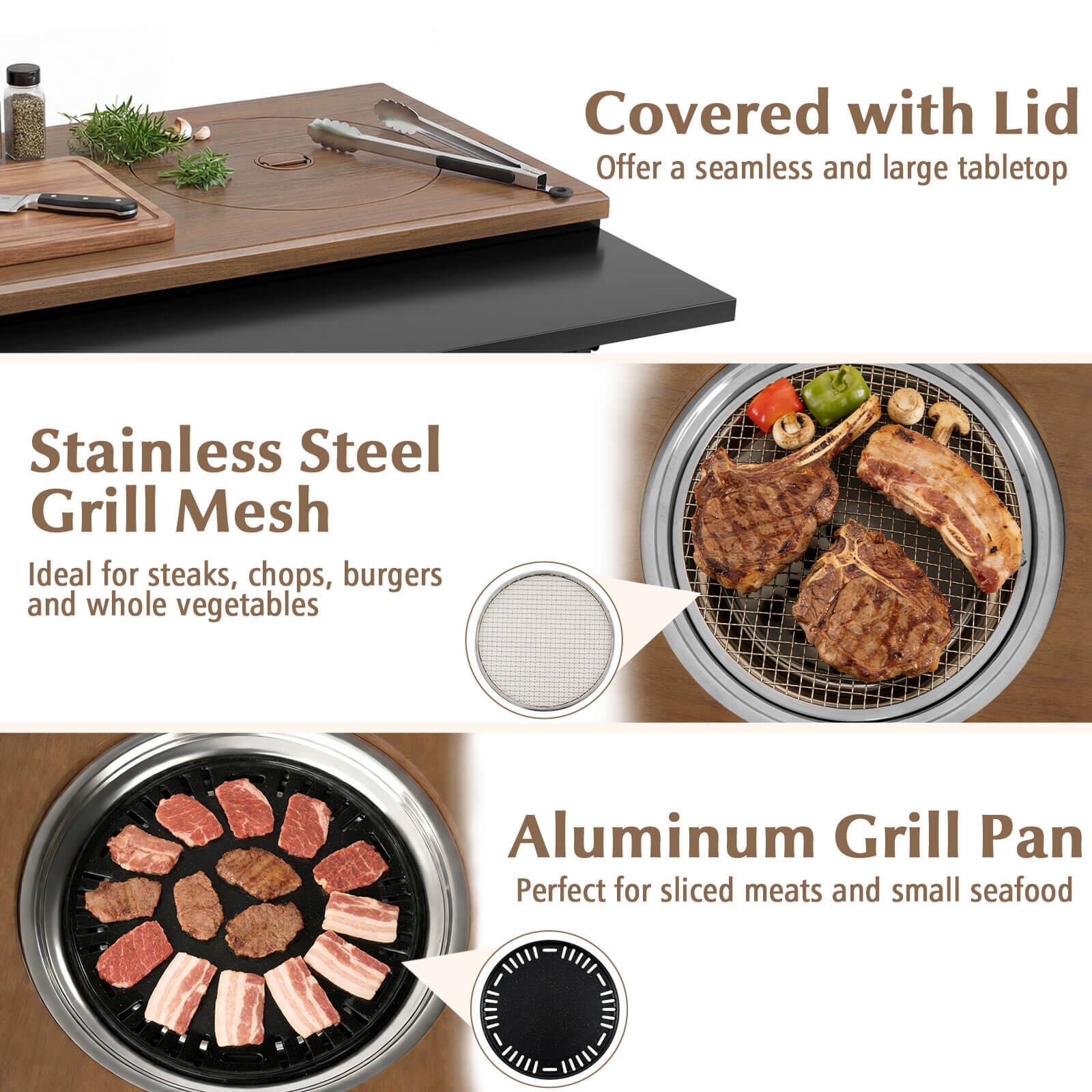 Covered with Lid  
Offer a seamless and large tabletop  

Stainless Steel Grill Mesh  
Ideal for steaks, chops, burgers and whole vegetables  

Aluminum Grill Pan  
Perfect for sliced meats and small seafood