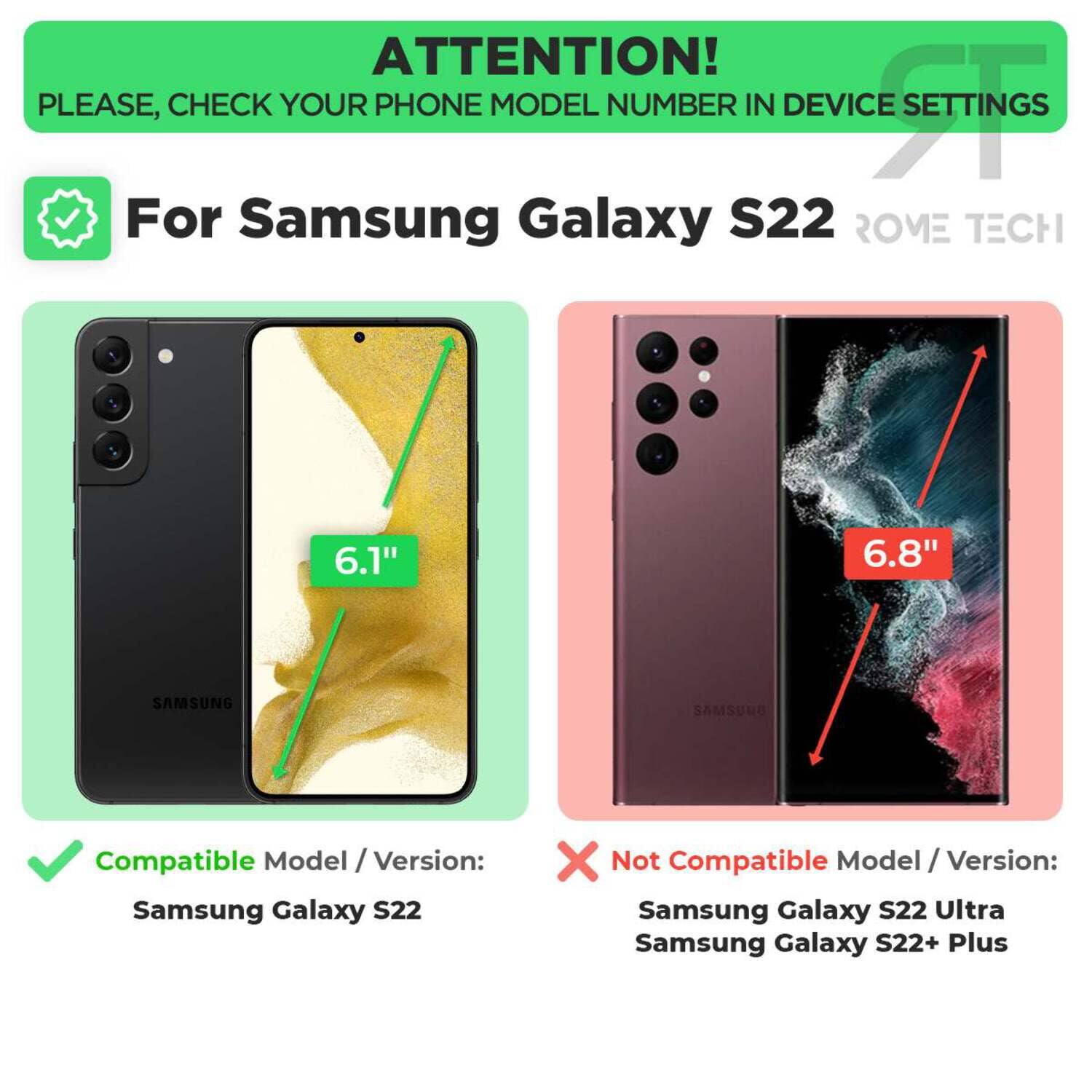 **ATTENTION!**  
PLEASE, CHECK YOUR PHONE MODEL NUMBER IN DEVICE SETTINGS

---

**For Samsung Galaxy S22**  
**ROME TECH**

---

**Compatible Model / Version:**  
Samsung Galaxy S22

---

**Not Compatible Model / Version:**  
Samsung Galaxy S22 Ultra  
Samsung Galaxy S22+ Plus