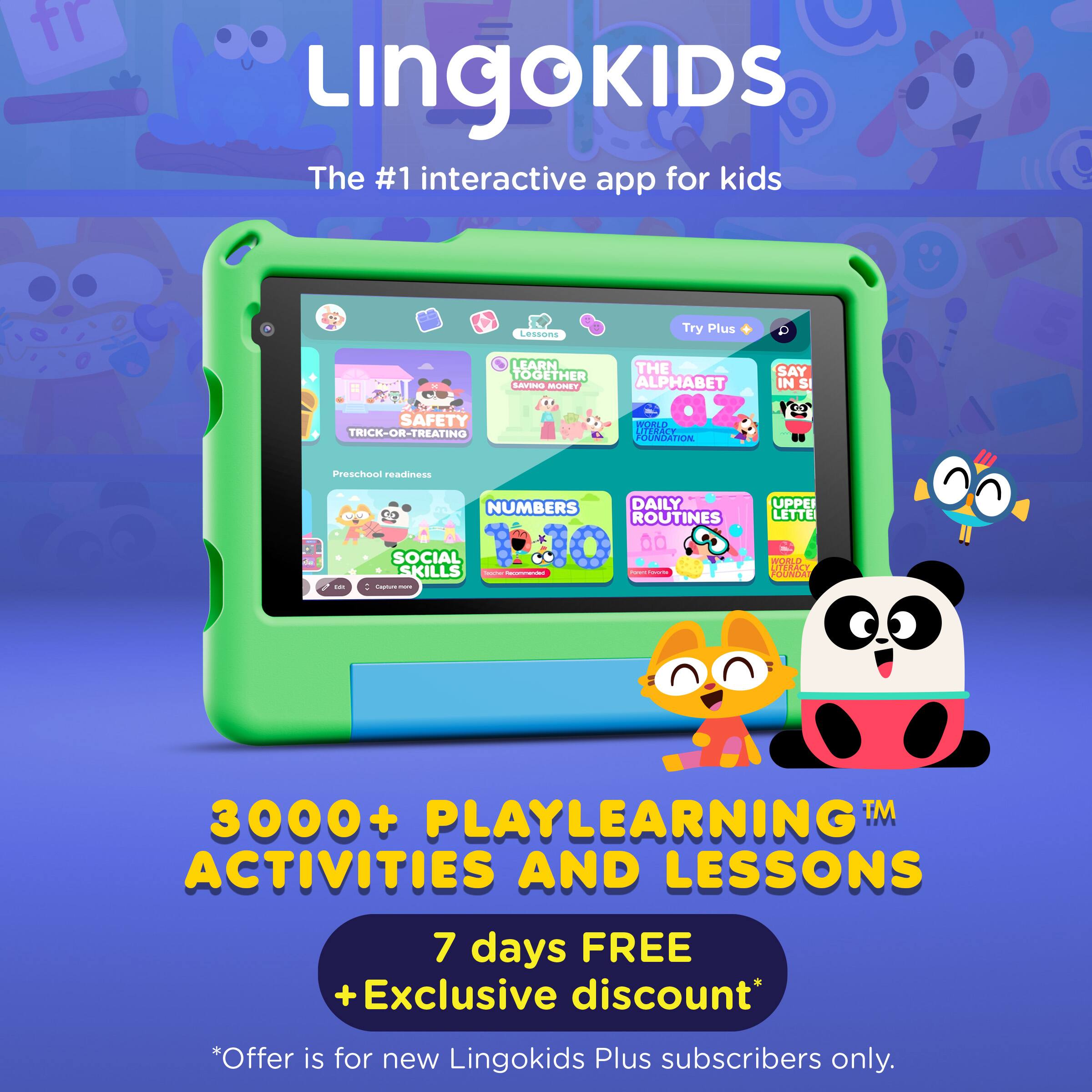 Lingokids  
The #1 interactive app for kids  

Lessons  
Try Plus  

LEARN TOGETHER  

SAFETY TRICK-OR-TREATING  
THE ALPHABET IN SI  
NUMBERS  
DAILY ROUTINES  
SOCIAL SKILLS  
UPPER LETTERS  

Preschool readiness  

3000+ PLAYLEARNING™ ACTIVITIES AND LESSONS  

7 days FREE + Exclusive discount*  
*Offer is for new Lingokids Plus subscribers only.