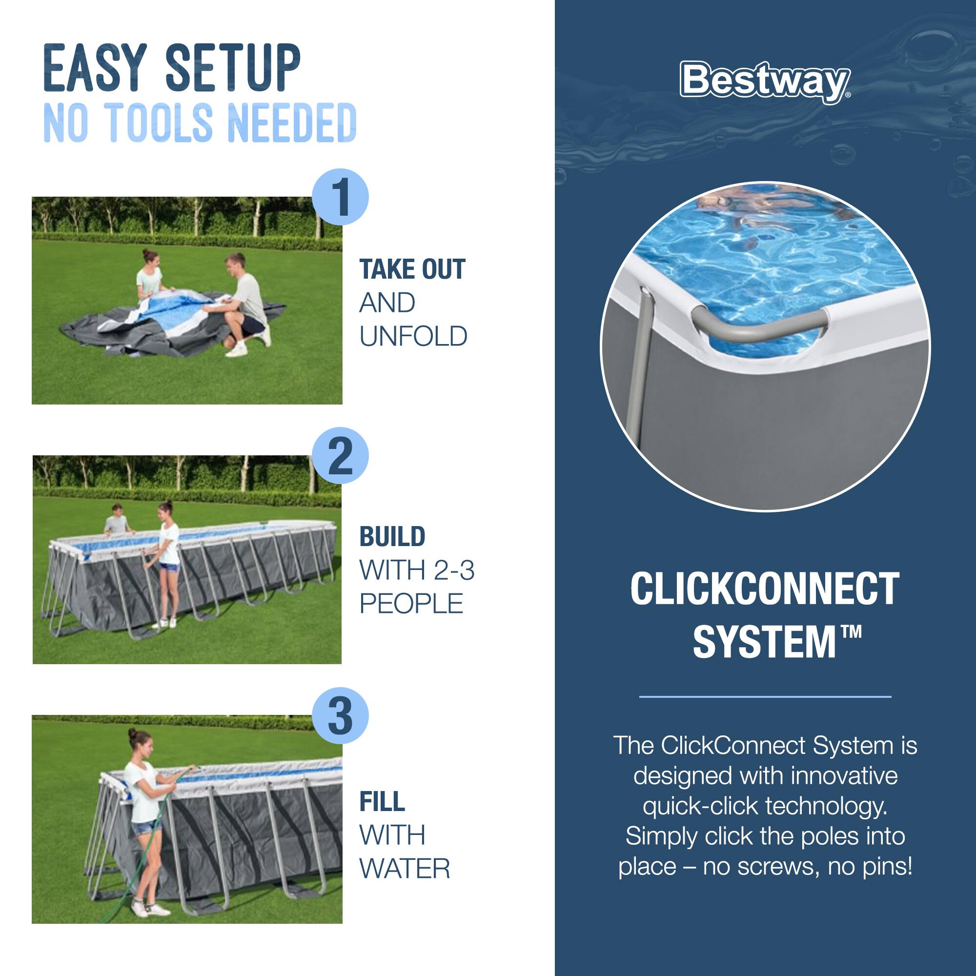 EASY SETUP  
NO TOOLS NEEDED

1. TAKE OUT AND UNFOLD

2. BUILD WITH 2-3 PEOPLE

3. FILL WITH WATER

Bestway

CLICKCONNECT SYSTEM™

The ClickConnect System is designed with innovative quick-click technology. Simply click the poles into place – no screws, no pins!