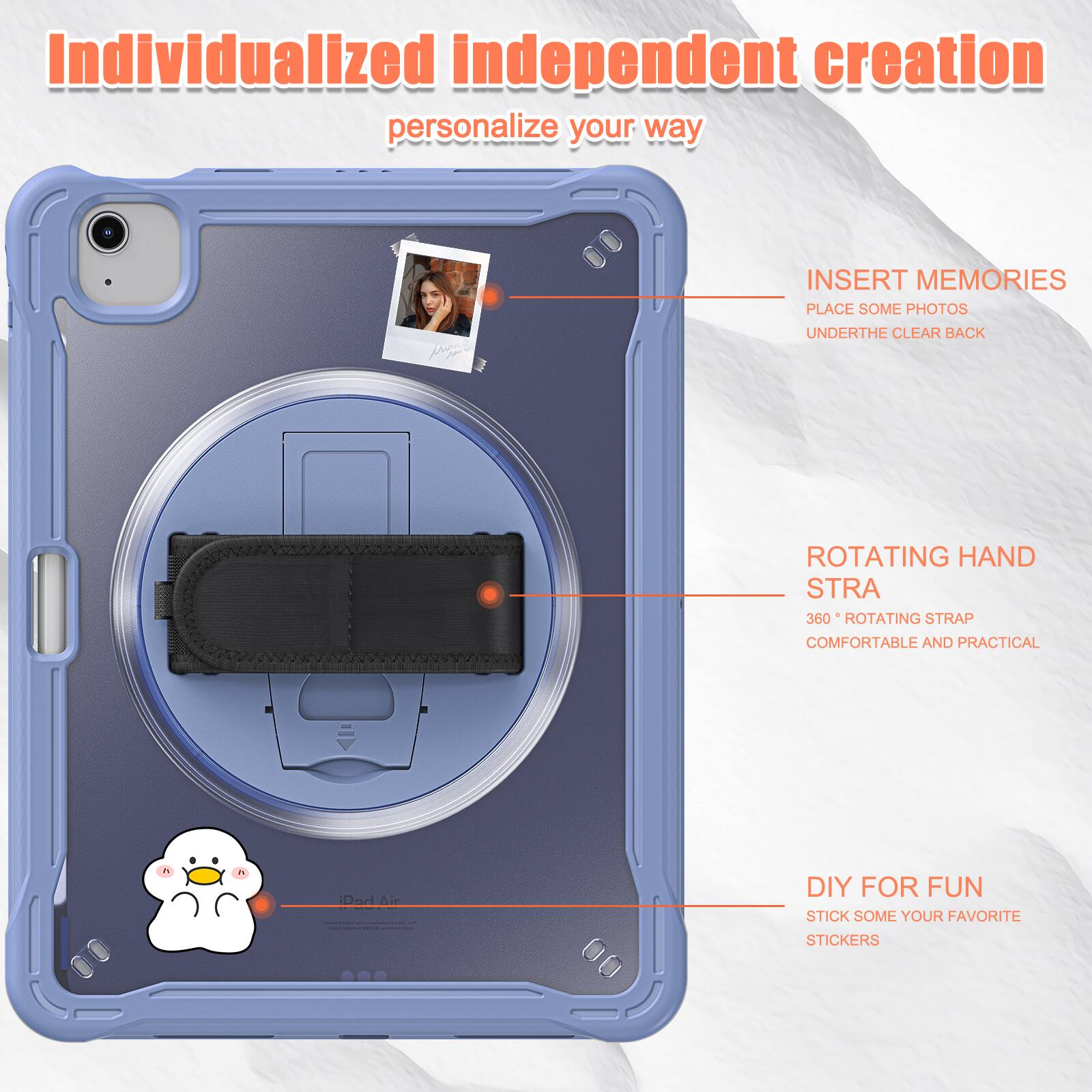 Individualized independent creation personalize your way

INSERT MEMORIES
PLACE SOME PHOTOS
UNDERTHE CLEAR BACK

ROTATING HAND STRA
360° ROTATING STRAP
COMFORTABLE AND PRACTICAL

DIY FOR FUN
STICK SOME YOUR FAVORITE STICKERS