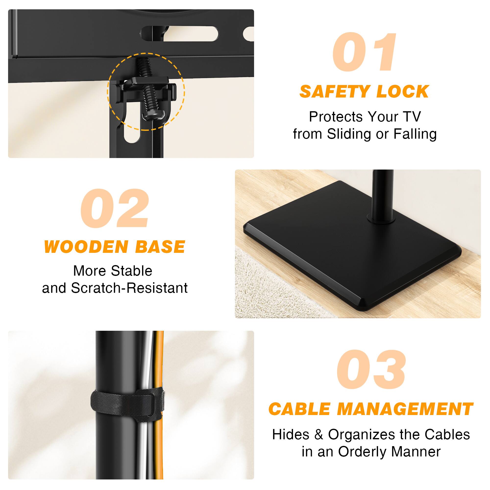 01 SAFETY LOCK
Protects Your TV from Sliding or Falling

02 WOODEN BASE
More Stable and Scratch-Resistant

03 CABLE MANAGEMENT
Hides & Organizes the Cables in an Orderly Manner