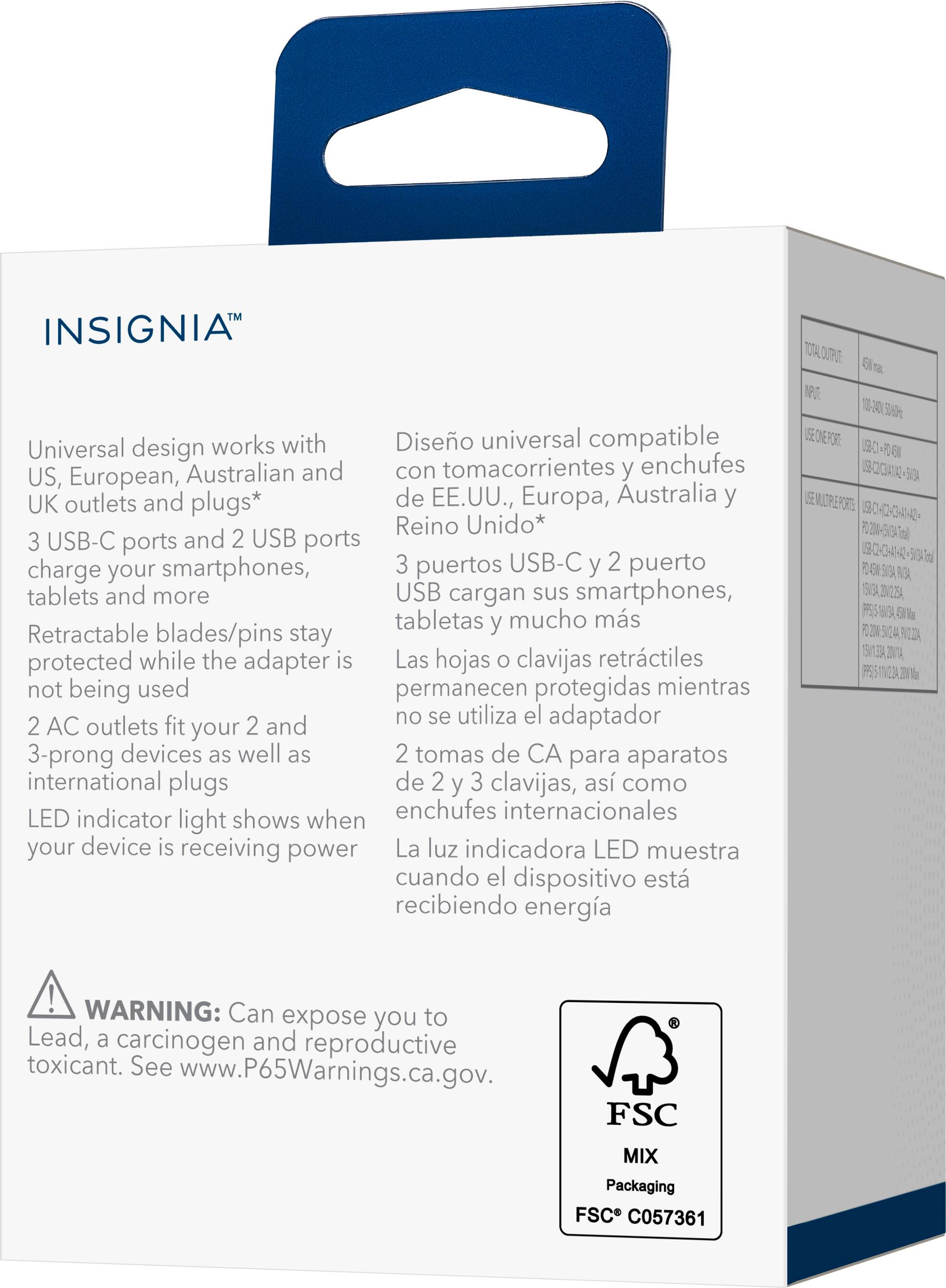 INSIGNIA™

Universal design works with US, European, Australian and UK outlets and plugs*

3 USB-C ports and 2 USB ports charge your smartphones, tablets and more

Retractable blades/pins stay protected while the adapter is not being used

2 AC outlets fit your 2 and 3-prong devices as well as international plugs

LED indicator light shows when your device is receiving power

WARNING: Can expose you to Lead, a carcinogen and reproductive toxicant. See www.P65Warnings.ca.gov.

FSC MIX Packaging FSC C057361

Diseño universal compatible con tomas de corriente y enchufes de EE.UU., Europa, Australia y Reino Unido*

3 puertos USB-C y 2 puerto USB cargan sus smartphones, tabletas y mucho más

Las hojas o clavijas retráctiles permanecen protegidas mientras no se utiliza el adaptador

2 tomas de CA para aparatos de 2 y 3 clavijas, así como enchufes internacionales

La luz indicadora LED muestra cuando el dispositivo está recibiendo energía