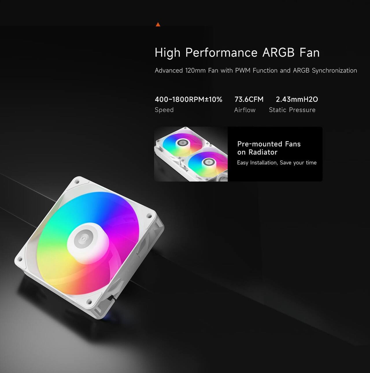 High Performance ARGB Fan  
Advanced 120mm Fan with PWM Function and ARGB Synchronization  
400~1800RPM+10% 73.6CFM 2.43mmH2O Speed Airflow Static Pressure  
Pre-mounted Fans on Radiator  
Easy Installation, Save your time