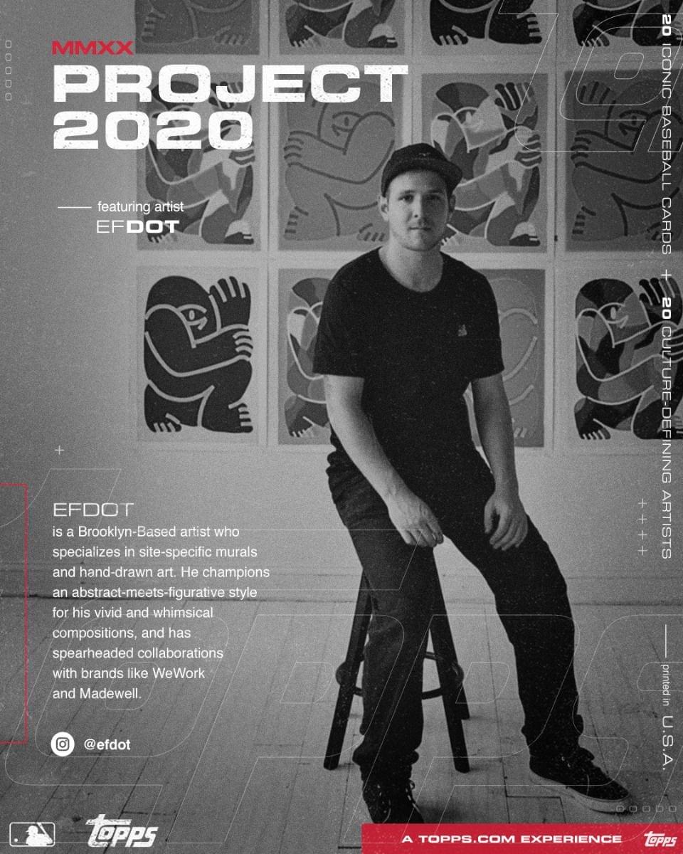 **MMXX PROJECT 2020**

---

**featuring artist EFDOT**

---

**EFDOT**

is a Brooklyn-Based artist who specializes in site-specific murals and hand-drawn art. He champions an abstract-meets-figurative style for his vivid and whimsical compositions, and has spearheaded collaborations with brands like WeWork and Madewell.

---

**@efdot**

---

**20 ICONIC BASEBALL CARDS**

**+ 50 CULTURE-DEFINING ARTISTS**

---

**printed in U.S.A.**

---

**A TOPPS.COM EXPERIENCE**