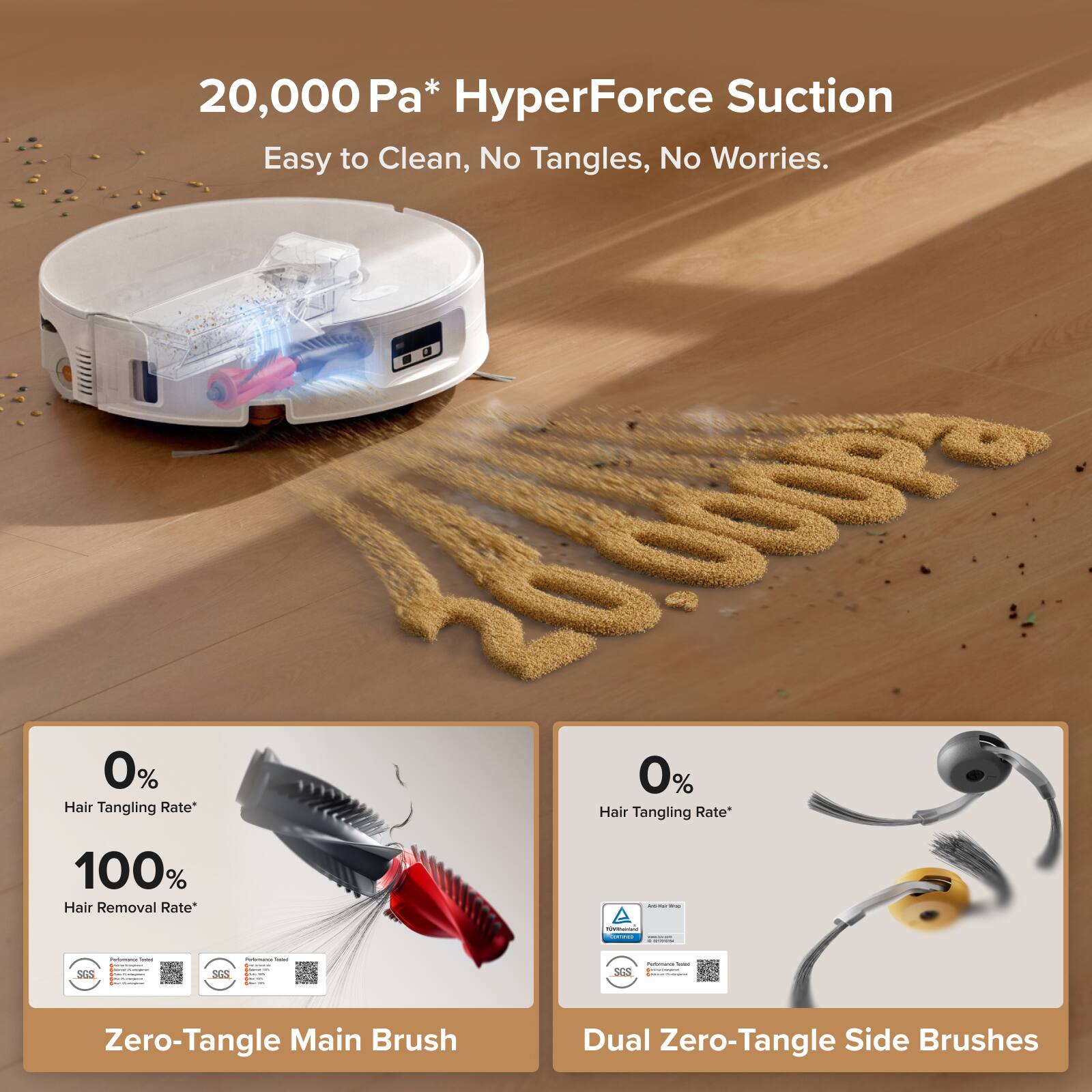 20,000 Pa* HyperForce Suction  
Easy to Clean, No Tangles, No Worries.

0% Hair Tangling Rate*  
100% Hair Removal Rate*  
Zero-Tangle Main Brush

0% Hair Tangling Rate*  
Dual Zero-Tangle Side Brushes