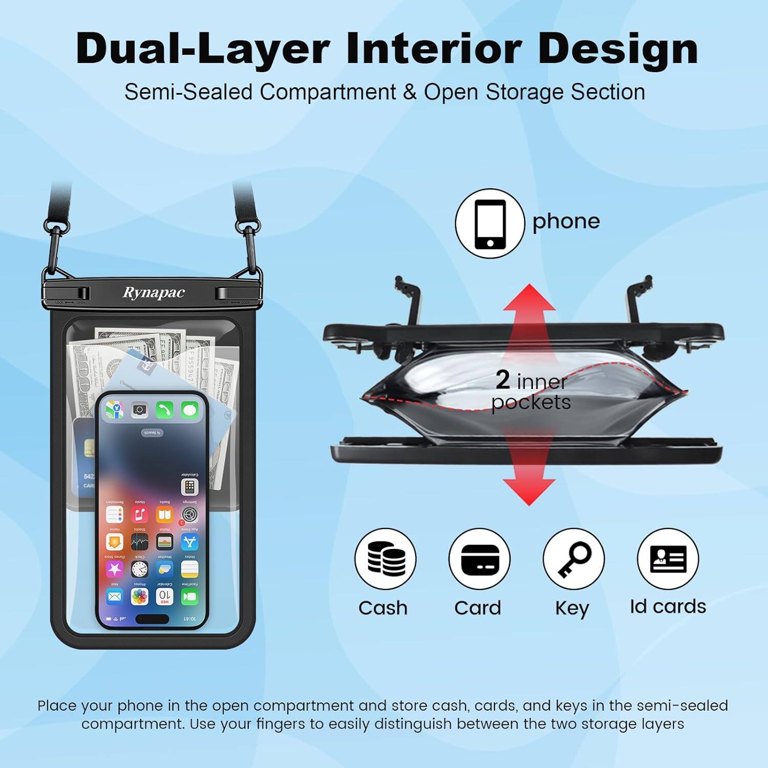 Dual-Layer Interior Design  
Semi-Sealed Compartment & Open Storage Section

Place your phone in the open compartment and store cash, cards, and keys in the semi-sealed compartment. Use your fingers to easily distinguish between the two storage layers.