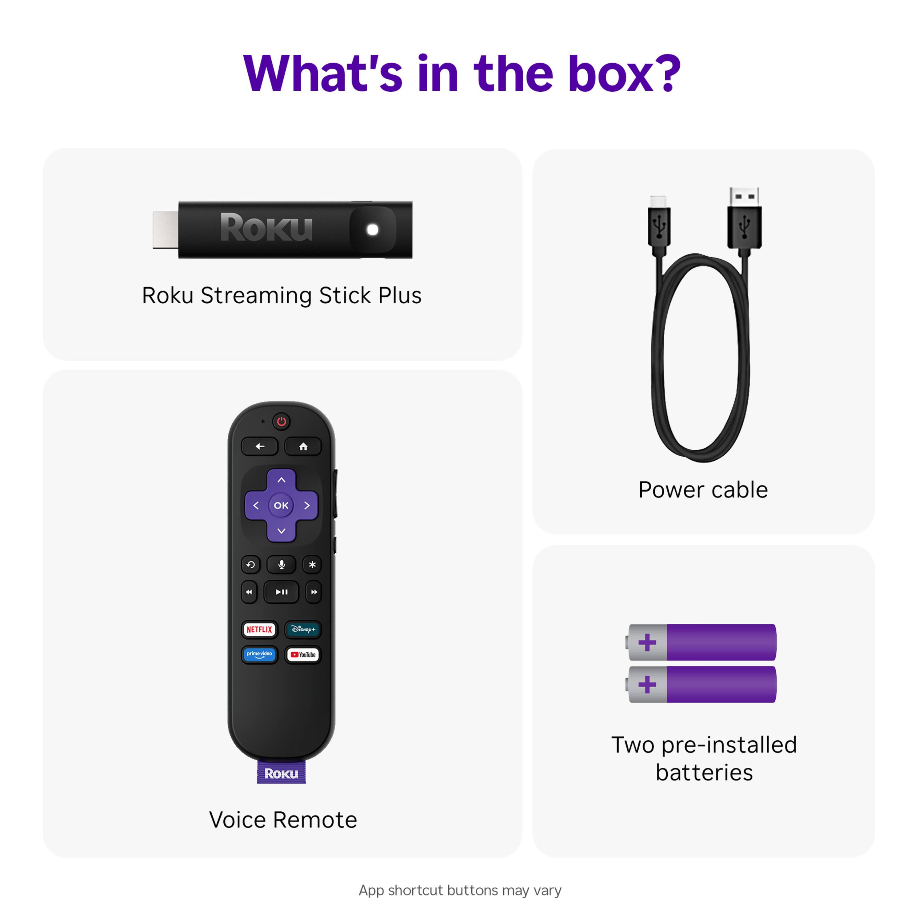 What's in the box?

- Roku Streaming Stick Plus
- Power cable
- Voice Remote
- Two pre-installed batteries

App shortcut buttons may vary