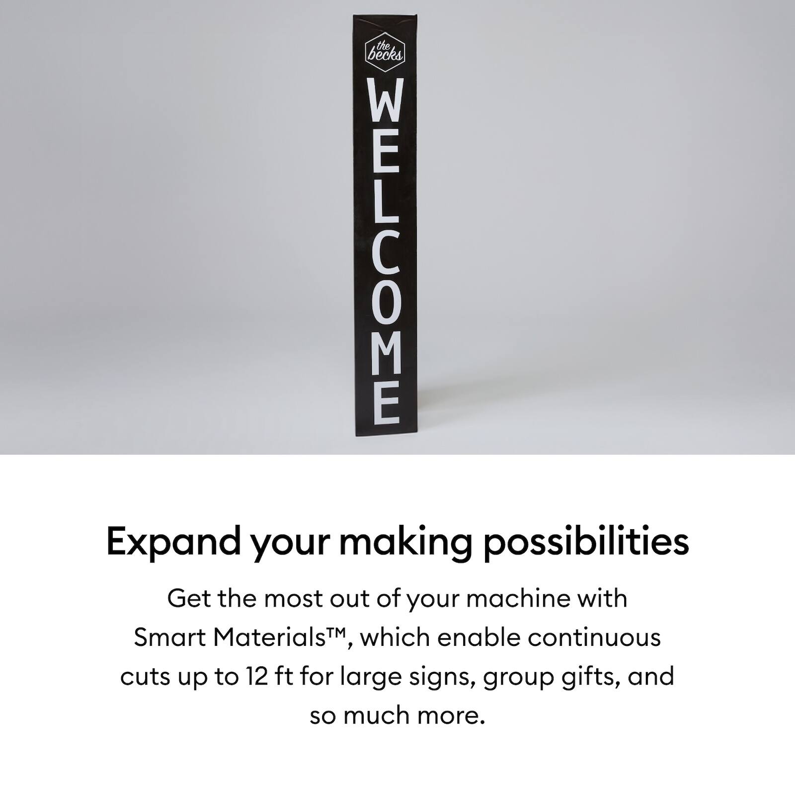 the becks

WELCOME

Expand your making possibilities

Get the most out of your machine with Smart Materials™, which enable continuous cuts up to 12 ft for large signs, group gifts, and so much more.